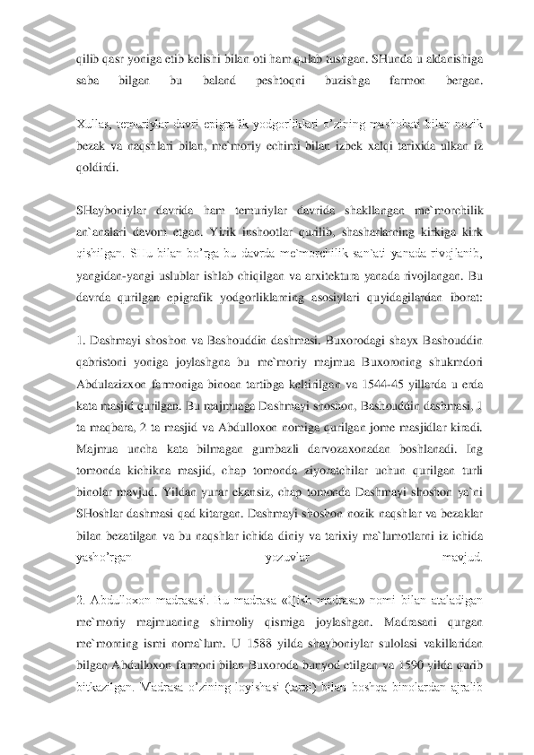 qilib qasr yoniga etib kelishi bilan oti ham qulab tushgan. SHunda u aldanishiga 
saba  bilgan  bu  baland  peshtoq	ni  buzishga  farmon  bergan.	 	
 
Xullas,  temuriylar  davri  epigrafik  yodgorliklari  o’zining  mashobati  bilan  nozik 
bezak  va  naqshlari  bilan,  me`moriy  echimi  bilan  izbek  xalqi  tarixida  ulkan  iz 
qoldirdi.	 	
 
SHayboniylar  davrida  ham  temuriylar  davrida  shakllangan  me`	morchilik 	
an`analari  davom  etgan.  Yirik  inshootlar  qurilib,  shasharlarning  kirkiga  kirk 
qishilgan.  SHu  bilan  bo’rga  bu  davrda  me`morchilik  san`ati  yanada  rivojlanib, 
yangidan	-yangi  uslublar  ishlab  chiqilgan  va  arxitektura  yanada  rivojlangan.  Bu 	
davrda  quri	lgan  epigrafik  yodgorliklarning  asosiylari  quyidagilardan  iborat:	 	
 
1.  Dashmayi  shoshon  va  Bashouddin  dashmasi.  Buxorodagi  shayx  Bashouddin 
qabristoni  yoniga  joylashgna  bu  me`moriy  majmua  Buxoroning  shukmdori 
Abdulazizxon  farmoniga  binoan  tartibga  keltirilg	an  va  1544	-45  yillarda  u  erda 	
kata masjid qurilgan. Bu majmuaga Dashmayi shoshon, Bashouddin dashmasi, 1 
ta  maqbara,  2  ta  masjid  va  Abdulloxon  nomiga  qurilgan  jome  masjidlar  kiradi. 
Majmua  uncha  kata  bilmagan  gumbazli  darvozaxonadan  boshlanadi.  Ing 
tomonda	 kichikna  masjid,  chap  tomonda  ziyoratchilar  uchun  qurilgan  turli 	
binolar  mavjud.  Yildan  yurar  ekansiz,  chap  tomonda  Dashmayi  shoshon  ya`ni 
SHoshlar  dashmasi  qad  kitargan.  Dashmayi  shoshon  nozik  naqshlar  va  bezaklar 
bilan  bezatilgan  va  bu  naqshlar  ichida  d	iniy  va  tarixiy  ma`lumotlarni  iz  ichida 	
yasho’rgan  yozuvlar  mavjud.	 	
 
2.  Abdulloxon  madrasasi.  Bu  madrasa  «Qish  madrasa»  nomi  bilan  ataladigan 
me`moriy  majmuaning  shimoliy  qismiga  joylashgan.  Madrasani  qurgan 
me`morning  ismi  noma`lum.  U  1588  yilda  shayboniy	lar  sulolasi  vakillaridan 	
bilgan  Abdulloxon  farmoni  bilan  Buxoroda  bunyod  etilgan  va  1590  yilda  qurib 
bitkazilgan.  Madrasa  o’zining  loyishasi  (tarxi)  bilan  boshqa  binolardan  ajralib  