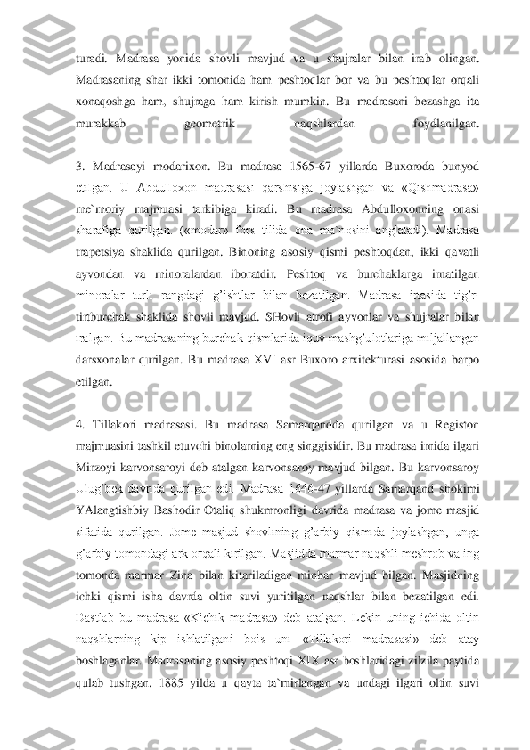 turadi.  Madrasa  yonida  shovli  mavjud  va  u  shujralar  bilan  irab  olingan. 
Ma	drasaning  shar  ikki  tomonida  ham  peshtoqlar  bor  va  bu  peshtoqlar  orqali 	
xonaqoshga  ham,  shujraga  ham  kirish  mumkin.  Bu  madrasani  bezashga  ita 
murakkab  geometrik  naqshlardan  foydlanilgan.	 	
 
3.  Madrasayi  modarixon.  Bu  madrasa  1565	-67  yillarda  Buxoroda  bunyod 	
etilgan.  U  Abdulloxon  madrasasi  qarshisiga  joylashgan  va  «Qishmadrasa» 
me`moriy  majmuasi  tarkibiga  kiradi.  Bu  madrasa  Abdulloxonning  onasi 
sharafiga  qurilgan.  («modar»  fors  tilida  ona  ma`nosini  anglatadi).  Madrasa 
trapetsiya  shaklida  qurilgan.  Binoning  aso	siy  qismi  peshtoqdan,  ikki  qavatli 	
ayvondan  va  minoralardan  iboratdir.  Peshtoq  va  burchaklarga  irnatilgan 
minoralar  turli  rangdagi  g’ishtlar  bilan  bezatilgan.  Madrasa  irtasida  tig’ri 
tirtburchak  shaklida  shovli  mavjud.  SHovli  atrofi  ayvonlar  va  shujralar  b	ilan 	
iralgan.  Bu madrasaning burchak qismlarida iquv  mashg’ulotlariga miljallangan 
darsxonalar  qurilgan.  Bu  madrasa  XVI  asr  Buxoro  arxitekturasi  asosida  barpo 
etilgan.	 	
 
4.  Tillakori  madrasasi.  Bu  madrasa  Samarqandda  qurilgan  va  u  Registon 
majmuasini tashki	l  etuvchi binolarning  eng singgisidir. Bu madrasa irnida ilgari 	
Mirzoyi  karvonsaroyi  deb  atalgan  karvonsaroy  mavjud  bilgan.  Bu  karvonsaroy 
Ulug’bek  davrida  qurilgan  edi.  Madrasa  1646	-47  yillarda  Samarqand  shokimi 	
YAlangtishbiy  Bashodir  Otaliq  shukmronligi 	davrida  madrasa  va  jome  masjid 	
sifatida  qurilgan.  Jome  masjud  shovlining  g’arbiy  qismida  joylashgan,  unga 
g’arbiy  tomondagi ark orqali kirilgan. Masjidda marmar naqshli meshrob va ing 
tomonda  marmar  Zina  bilan  kitariladigan  minbar  mavjud  bilgan.  Masjidning	 	
ichki  qismi  isha  davrda  oltin  suvi  yuritilgan  naqshlar  bilan  bezatilgan  edi. 
Dastlab  bu  madrasa  «Kichik  madrasa»  deb  atalgan.  Lekin  uning  ichida  oltin 
naqshlarning  kip  ishlatilgani  bois  uni  «Tillakori  madrasasi»  deb  atay 
boshlaganlar.  Madrasaning  asosiy  p	eshtoqi  XIX  asr  boshlaridagi  zilzila  paytida 	
qulab  tushgan.  1885  yilda  u  qayta  ta`mirlangan  va  undagi  ilgari  oltin  suvi  