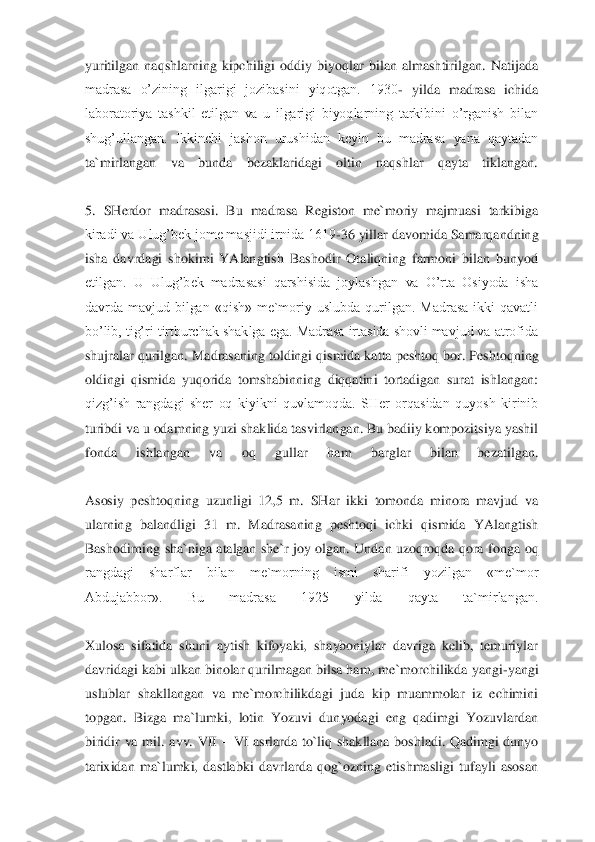 yuritilgan  naqshlarning  kipchiligi  oddiy  biyoqlar  bilan  almashtirilgan.  Natijada 
madrasa  o’zining  ilgarigi  jozibasini  yiqotgan.  1930	- yi	lda  madrasa  ichida 	
laboratoriya  tashkil  etilgan  va  u  ilgarigi  biyoqlarning  tarkibini  o’rganish  bilan 
shug’ullangan.  Ikkinchi  jashon  urushidan  keyin  bu  madrasa  yana  qaytadan 
ta`mirlangan  va  bunda  bezaklaridagi  oltin  naqshlar  qayta  tiklangan.	 	
 
5.  SHerdor  mad	rasasi.  Bu  madrasa  Registon  me`moriy  majmuasi  tarkibiga 	
kiradi va Ulug’bek jome masjidi irnida 1619	-36 yillar davomida Samarqandning 	
isha  davrdagi  shokimi  YAlangtish  Bashodir  Otaliqning  farmoni  bilan  bunyod 
etilgan.  U  Ulug’bek  madrasasi  qarshisida  joylashg	an  va  O’rta  Osiyoda  isha 	
davrda  mavjud  bilgan  «qish»  me`moriy  uslubda  qurilgan.  Madrasa  ikki  qavatli 
bo’lib, tig’ri tirtburchak shaklga ega. Madrasa irtasida shovli mavjud va atrofida 
shujralar qurilgan. Madrasaning toldingi qismida katta peshtoq bor. Pesh	toqning 	
oldingi  qismida  yuqorida  tomshabinning  diqqatini  tortadigan  surat  ishlangan: 
qizg’ish  rangdagi  sher  oq  kiyikni  quvlamoqda.  SHer  orqasidan  quyosh  kirinib 
turibdi va u odamning yuzi shaklida tasvirlangan. Bu badiiy kompozitsiya yashil 
fonda  ishlangan	 	va  oq  gullar  ham  barglar  bilan  bezatilgan.	 	
 
Asosiy  peshtoqning  uzunligi  12,5  m.  SHar  ikki  tomonda  minora  mavjud  va 
ularning  balandligi  31  m.  Madrasaning  peshtoqi  ichki  qismida  YAlangtish 
Bashodirning  sha`niga  atalgan  she`r  joy  olgan.  Undan  uzoqroqda  qora 	fonga  oq 	
rangdagi  sharflar  bilan  me`morning  ismi  sharifi  yozilgan  «me`mor 
Abdujabbor».  Bu  madrasa  1925  yilda  qayta  ta`mirlangan.	 	
 
Xulosa  sifatida  shuni  aytish  kifoyaki,  shayboniylar  davriga  kelib,  temuriylar 
davridagi kabi ulkan binolar qurilmagan bilsa ha	m, me`morchilikda yangi	-yangi 	
uslublar  shakllangan  va  me`morchilikdagi  juda  kip  muammolar  iz  echimini 
topgan.	 Bizga  ma`lumki,  lotin  Yozuvi  dunyodagi  eng  qadimgi  Yozuvlardan 	
biridir  va  mil.  avv.  VII 	– VI  asrlarda  to`liq  shakllana  boshladi.  Qadimgi  dunyo 	
tarixidan  ma`lumki,  dastlabki  davrlarda  qog`ozning  etishmasligi  tufayli  asosan  