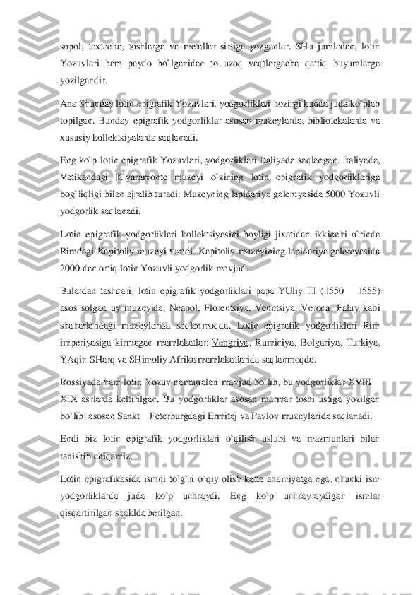 sopol,  taxtacha,  toshlarga  va  metallar  sirtiga  yozganlar.  SHu  jumladan,  lotin 
Yozuvlari  ham  paydo  bo`lganidan  to  uzoq  vaqtlargacha  qattiq  buyumlarga 
yozilgandir.	 	
Ana Shunday loti	n epigrafik Yozuvlari, yodgorliklari hozirgi kunda juda ko`plab 	
topilgan.  Bunday  epigrafik  yodgorliklar  asosan  muzeylarda,  bibliotekalarda  va 
xususiy kollektsiyalarda saqlanadi.	 	
Eng  ko`p  lotin  epigrafik  Yozuvlari,  yodgorliklari  Italiyada  saqlangan.  Italiya	da, 	
Vatikandagi  K`yaramonte  muzeyi  o`zining  lotin  epigrafik  yodgorliklariga 
bog`liqligi bilan ajralib turadi. Muzeyning lapidariya galereyasida 5000 Yozuvli 
yodgorlik saqlanadi.	 	
Lotin  epigrafik  yodgorliklari  kollektsiyasini  boyligi  jixatidan  ikkinchi  o`rin	da 	
Rimdagi  Kapitoliy  muzeyi  turadi.  Kapitoliy  muzeyining  lapidariya  galereyasida 
2000 dan ortiq lotin Yozuvli yodgorlik mavjud.	 	
Bulardan  tashqari,  lotin  epigrafik  yodgorliklari  papa  YUliy  III  (1550 	– 1555) 	
asos  solgan  uy  muzeyida,  Neapol,  Florentsiya,  Vene	tsiya,  Verona,  Paluy  kabi 	
shaharlaridagi  muzeylarida  saqlanmoqda.  Lotin  epigrafik  yodgorliklari  Rim 
imperiyasiga  kirmagan  mamlakatlar:	 Vengriya	,  Ruminiya,  Bolgariya,  Turkiya, 	
YA	qin SHarq va SHimoliy Afrika mamlakatlarida saqlanmoqda.	 	
Rossiyada  ham  lotin  Yozuv  namunalari  mavjud  bo`lib,  bu  yodgorliklar  XVIII 	– 	
XIX  asrlarda  keltirilgan.  Bu  yodgorliklar  asosan  marmar  toshi  ustiga  yozilgan 
bo`lib, asosan Sankt 	– Peterburgdagi Ermitaj 	va Pavlov muzeylarida saqlanadi.	 	
Endi  biz  lotin  epigrafik  yodgorliklari  o`qilish  uslubi  va  mazmunlari  bilan 
tanishib chiqamiz.	 	
Lotin  epigrafikasida  ismni  to`g`ri  o`qiy  olish  katta  ahamiyatga  ega,  chunki  ism 
yodgorliklarda  juda  ko`p  uchraydi.  Eng  ko`p  uchra	yraydigan  ismlar 	
qisqartirilgan shaklda berilgan.	  