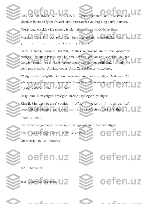 ERKAKLAR  ISMINING  YOZILISHI:  Rimda  erkaklar  ismi  Yozuvda  ikki 
qismdan iborat bo`lgan: shaxsni ismi (praenumen) va urug`ning nomi (numen).	 	
Yozuvlarda erkaklarning shaxsiy ismlari qisqartirilgan shaklda berilgan.	 	
Masalan:  A.Avl 	- 	bu  so`z  `lus  ismining  arxaik  shaklidir.`lus  ismi  esa 	
yodgorliklarda qisqartirilib, «O» tarzida yozilgandir.	 	
Gaius,  Gnacus,  Decimus,  Marcus,  Publins  va  xokazo  ismlar  h	am  qisqartirib 	
berilgan. Umuman Rimliklarda ko`proq uchraydigan ismlar qisqartirib yozilgan. 
Qolgan  ismlar,  ya`ni  kam  uchraydigan  ismlar  yodgorliklarda  to`laligicha 
yozilgan. Masalan: Annius, Apuns, Atta, Cussus,Denter va xokazo.	 	
YOdgorliklarda  o`g`illar  k	o`proq  otasining  ismi  bilan  yozilgan.  Mil.  avv.  230 	
yili  bunday  an`ana  senat  qarori  bilan  ta`qiqlandi.  Endi  otaning  ismi  faqat  katta 
o`g`ilga nisbatan ishlatiladigan bo`ldi.	 	
Urug` nomi Rim epigrafik yodgorliklarida quyidagicha yozilgan:	 	
Klassik  Rim  davrida	 urug`  nomiga 	– “ius”  qo`shimchasi  qo`shilgan  (Caecilius); 	
pespublika davridagi urug` nomiga esa 	– is va 	- i qo`shimchalari qo`shilgan.	 	
(caecilis, caecili).	 	
Rimlik bo`lamgan urug`lar nomiga quyidagi qo`shimchalar qo`shilgan:	 	
Sabin 	– Osk urug`iga 	- enus 	– A	lfenus, Varenus	 	
Umbr urug`iga 	- as 	- Maenas	 	
 
 
 
anas 	– Mabenas	 	
 
enas 	–Asprenas, Maecenas	  