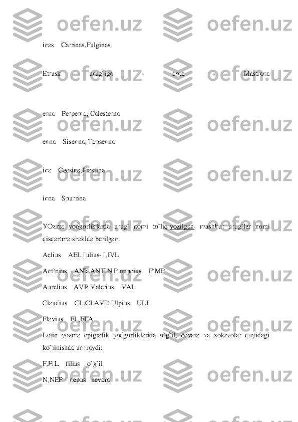  
inas 	– Carrinas,Fulginas	 	
 
Etrusk  urug`iga 	- 	arna 	- 	Mastrana	 	
 
 
erna 	– Perperna, Calesterna	 	
 
enna 	– Sisenna, Tapsenna	 	
 
ina 	– Caesina,Prastina	 	
 
inna 	– Spurrina	 	
 
YO	zma  yodgorliklarda  urug`  nomi  to`liq	 yozilgan	,  mashhur  urug`lar  nomi 	
qisqartma shaklda berilgan.	 	
Aelius 	– AEL Iulius	- I,IVL	 	
Ant`nius 	– ANT,ANT`N Pumpeius 	– P`MP	 	
Aurelius 	– AVR Valerius	 – VAL	 	
Claudius 	– CL,CLAVD Ulpius 	– ULP	 	
Flavius 	– FL,FLA	 	
Lotin  yozma  epigrafik  yodgorliklarida  o`g`il,  nevara  va  xokazolar  quyidagi 
ko`rinishda uchraydi:	 	
F,FIL 	– filius 	– o`g`il	 	
N,NEP 	– nepus 	–nevara	  