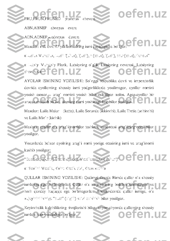PRU,PRUN,PRUNED 	– prunerus 	– chevara	 	
ABN,ABNEP 	– abnepus 	– evara	 	
ADN,ADNEP 	– adnepus 	– duvara	 	
Masalan: mil. avv. 42 yili konsulning ismi quyidagicha bo`lgan:	 	
«Lucius Munatius, Lucii f(ulius), l(ucii), n (epus), l(ucii), prun(epus),Plancus”	 	
«  Lutsiy  Munatsi	y  Plank,  Lutsiyning  o`g`li,  Lutsiyning  nevarasi,  Lutsiyning 	
chevarasi».	 	
AYOLAR  ISMINING  YOZILISHI:  So`nggi  respublika  davri  va  imperatorlik 
davrida  ayollarning  shaxsiy  ismi  yodgorliklarda  yozilmagan,  ayollar  nomini 
yozish  asosan 	– urug`  nomini  yozish  bilan	 eslatilgan  xolos.  Agar  ayollar  bir 	
uruqqa mansub bo`lsa, ularning nomi yoshidagi farq bilan yozilgan.	 	
Masalan: Luila Maiur 	– (katta), Luila Secunda (ikkinchi), Luila Tretia (uchinchi) 	
va Luila Min`r (kichik)	 	
Mashxur  ayollar  o`z  urug`i  nomidan  tashkari,  ay	ol  otasi  urug`ining  nomi  bilan 	
yozilgan.	 	
Yozuvlarda  ba`zan  ayolning  urug`i  nomi  yoniga  otasining  ismi  va  urug`inomi 
kushib yozilgan:	 	
“Caecilae, q(uinti) Cretici f(iliac), Metellae, Crassi (uhuri)”	 	
«TSevilni Metella, Kvint Kretik qizi, Krass xotini»	 	
QULLAR 	ISMINING  YOZILISHI:  Qadimgi  davrda  Rimda  qullar  o`z  shaxsiy 	
ismlariga  ega  bo`lmaganlar.  Qullar  o`z  xo`jayinining  bolalari  xisoblangan  va 
hech  qanday  huquqqa  ega  bo`lmaganlar.  Arxaik  davrda  qullar  ismiga,  o`z 
xujayinini ismiga “puer” (o`g`li) so`zi qo`shish	 bilan yozilgan.	 	
Keyinchalik  kulchilikning  rivojlanishi  bilan,  ahyon	-ahyonda  qullarning  shaxsiy 	
ismlari ham yoziladigan bo`lgan.	  