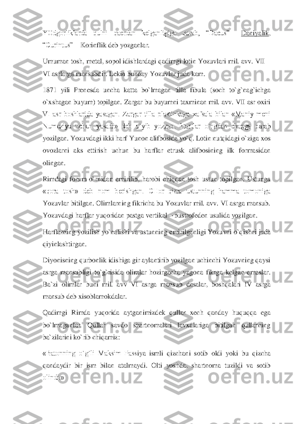 YOdgorliklarda  qulni  qaerdan  kelganligiga  qarab,  “Dacus” 	– Daniyalik	, 	
“Curintus” 	– Korinflik deb yozganlar.	 	
Umuman tosh, metal, sopol idishlardagi qadimgi lotin Yozuvlari mil. avv. VII 	–	
VI asrlarga mansubdir. Lekin bunday Yozuvlar juda kam.	 	
1871  yili  Prenesda  uncha  katta  bo`lmagan	 tilla  fibula  (soch  to`g`nag`ichga 	
o`xshagan buyum) topilgan. Zargar bu buyumni taxminan mil. avv. VII asr oxiri 
VI  asr  boshlarida  yasagan.  Zargar  tilla  plastinkaga  xafsala  bilan  «Maniy  meni 
Numeziya  uchun  yasadi»  deb  o`yib  yozgan.  Harflar  o`ngdan  chapga  q	arab 	
yozilgan. Yozuvdagi ikki harf Yunon alifbosida yo`q. Lotin nutqidagi o`ziga xos 
ovozlarni  aks  ettirish  uchun  bu  harflar  etrusk  alifbosining  ilk  formasidan 
olingan.	 	
Rimdagi  forum  o`rnidan  emirilib,  harobi  chiqqan  tosh  ustun  topilgan.  Ustunga 
«qora  tosh	»  deb  nom  berishgan.  CHor  qirra  ustunning  hamma  tomoniga 	
Yozuvlar bitilgan. Olimlarning fikricha bu Yozuvlar mil. avv. VI asrga mansub. 
Yozuvdagi harflar yuqoridan pastga vertikal 	– bustrofeden usulida yozilgan.	 	
Harflarning yozilish yo`nalishi va ustunning	 emirilganligi Yozuvni o`qishni juda 	
qiyinlashtirgan.	 	
Diyonisning qurbonlik idishiga gir aylantirib yozilgan uchinchi Yozuvning qaysi 
asrga  mansubligi  to`g`risida  olimlar  hozirgacha  yagona  fikrga  kelgan  emaslar. 
Ba`zi  olimlar  buni  mil.  avv  VI  asrga  mansub 	desalar,  boshqalari  IV  asrga 	
mansub deb xisoblamokdalar.	 	
Qadimgi  Rimda  yuqorida  aytganimizdek  qullar  xech  qanday  huquqqa  ega 
bo`lmaganlar.  Qullar  savdo  shartnomalari  lavxalariga  bitilgan  qullarning 
ba`zilarini ko`rib chiqamiz:	 	
«Batonning  o`g`li  Maksim  Pass	iya  ismli  qizchani  sotib  oldi  yoki  bu  qizcha 	
qandaydir  bir  ism  bilan  atalmaydi.  Olti  yoshda,  shartnoma  tuzildi  va  sotib 
olindi.»	  