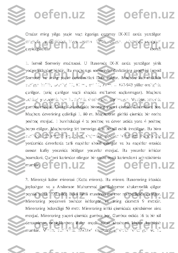  
 
Oradan  ming  yilga  yaqin  vaqt  itganiga  qaramay  IX	-XII  asrda  yaratilgan 	
epigrafik  yodgorliklar  bizga  meros  bo’lib  qolgan.  Ularning  asosiylari 
quyidagilardan  iborat:	 	
 
1.  Ismoil  Somoniy  madrasasi.  U  Bu	xoroda  IX	-X  asrda  yaratilgan  yirik 	
yodgorliklardan  biridir. 	Bu  maqbaraga  somoniylar  davlatining  asoschisi  Ismoil 	
Somoniy  va  uning  yaqin  qarindoshlari  Dafn  etilgan.  Maqbara  kub  shaklida 
qurilgan  bo’lib,  uzunligi  10,  80  m.,  eni  10,  70  m.  U  892	-943  yillar  ora	lig’ida 	
qurilgan.  (aniq  qurilgan  vaqti  shaqida  ma`lumot  saqlanmagan).  Maqbara 
ustidagi  yozuvlarda  ham  bu  tig’rida  shech  narsa  deyilmagan.  Maqbara  tepasida 
gumbaz  mavjud.  Uning  4  burchagida  binoning  yuqori  qismida  4  ta  minora  bor. 
Maqbara  devorining  qalinli	gi  1,  80  m.  Maqbaranin  gichki  qismida  bir  necha 	
peshtoq  mavjud.  1  burchakdagi  4  ta  peshtoq  va  devor  ustida  yana  4  peshtoq 
barpo  etilgan.  Maqbaraning  tirt  tomoniga  4  ta  bir  xil  eshik  irnatilgan.  Bu  bino 
qurilishida  23  sm.,  23  sm.,  3  sm.  shajmdagi  g’ishtlar 	ishlatilgan.  Bu  g’ishtlar 	
yordamida  devorlarda  turli  naqshlar  shosil  qilingan  va  bu  naqshlar  orasida 
asosan  kufiy  yozuvida  bitilgan  yozuvlar  mavjud.  Bu  yozuvlar  ichidan 
basmalani,  Qur`oni  karimdan  olingan  bir  necha  oyati  karimalarni  uchratishimiz 
mumkin.	 	
 
2.  Minorayi  kalon  minorasi  (Katta  minora).  Bu  minora  Buxoroning  irtasida 
joylashgan  va  u  Arslonxon  Muhammad  ibn  Sulaymon  shukmronlik  qilgan 
paytda  ya`ni  1127  yilda  Bako  ismli  muxandis	-me`mor  rashbarligida  qurilgan. 	
Minoraning  poydevori  toshdan  ishlangan  va	 	uning  diametri  9  metrdir. 	
Minoraning  balandligi  50  metr.  Minoraning  ichki  qismidada  spiralsimon  zina 
mavjud.  Minoraning  yuqori  qismida  gumbaz  bor.  Gumbaz  ostida  16  ta  bir  xil 
derazasimon  ochiqlik  bor.  Bular  orqali  butun  shasharni  kizdan  kechirish 
mumkin. 	Minora  qurilishida  27x27x4  shajmdagi  g’ishtlar  ishlatilgan  va  bu  