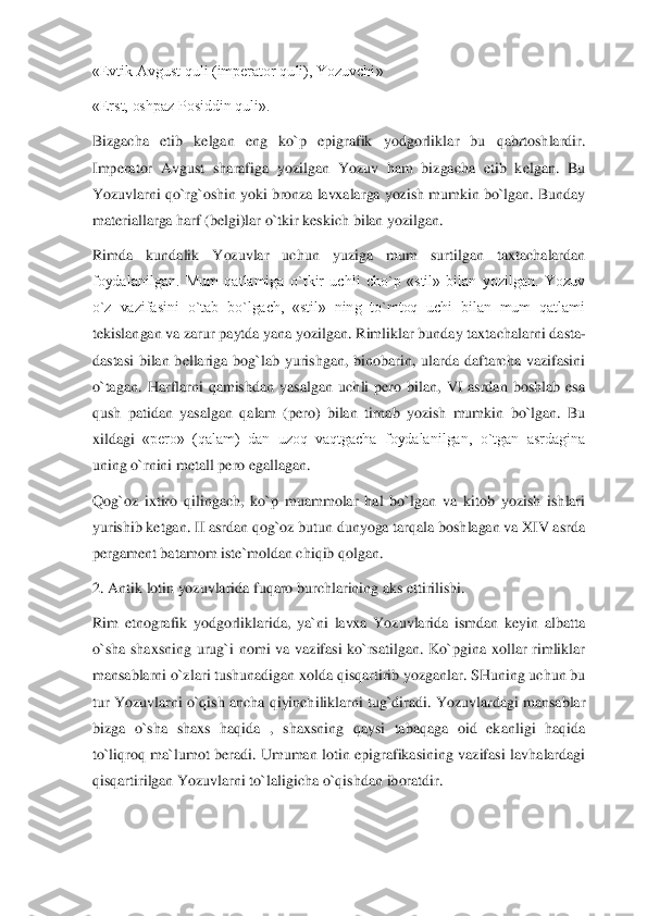 «Evtik Avgust quli (imperator quli), Yozuvchi»	 	
«Erst, oshpaz Posiddin quli».	 	
Bizgacha  etib  kelgan  eng  ko`p  epigrafik  yodgorlikl	ar  bu  qabrtoshlardir. 	
Imperator  Avgust  sharafiga  yozilgan  Yozuv  ham  bizgacha  etib  kelgan.  Bu 
Yozuvlarni qo`rg`oshin yoki bronza lavxalarga yozish mumkin bo`lgan. Bunday 
materiallarga harf (belgi)lar o`tkir keskich bilan yozilgan.	 	
Rimda  kundalik  Yozuvlar  uc	hun  yuziga  mum  surtilgan  taxtachalardan 	
foydalanilgan.  Mum  qatlamiga  o`tkir  uchli  cho`p  «stil»  bilan  yozilgan.  Yozuv 
o`z  vazifasini  o`tab  bo`lgach,  «stil»  ning  to`mtoq  uchi  bilan  mum  qatlami 
tekislangan va zarur paytda yana yozilgan. Rimliklar bunday taxta	chalarni dasta	-	
dastasi  bilan  bellariga  bog`lab  yurishgan,  binobarin,  ularda  daftarcha  vazifasini 
o`tagan.  Harflarni  qamishdan  yasalgan  uchli  pero  bilan,  VI  asrdan  boshlab  esa 
qush  patidan  yasalgan  qalam  (pero)  bilan  tirnab  yozish  mumkin  bo`lgan.  Bu 
xildagi	 «pero»  (qalam)  dan  uzoq  vaqtgacha  foydalanilgan,  o`tgan  asrdagina 	
uning o`rnini metall pero egallagan.	 	
Qog`oz  ixtiro  qilingach,  ko`p  muammolar  hal  bo`lgan  va  kitob  yozish  ishlari 
yurishib ketgan. II asrdan qog`oz butun dunyoga tarqala boshlagan va XIV asr	da 	
pergament batamom iste`moldan chiqib qolgan.	 	
2. Antik lotin yozuvlarida fuqaro burchlarining aks ettirilishi.	 	
Rim  etnografik  yodgorliklarida,  ya`ni  lavxa  Yozuvlarida  ismdan  keyin  albatta 
o`sha  shaxsning  urug`i  nomi  va  vazifasi  ko`rsatilgan.  Ko`pgina  xollar  rimliklar 
mansablarni o`zlari tushunadigan xolda qisqartirib yozganlar. SHuning uchun bu 
tur Yozuvlarni  o`qis	h ancha qiyinchiliklarni tug`diradi. Yozuvlardagi mansablar 	
bizga  o`sha  shaxs  haqida  ,  shaxsning  qaysi  tabaqaga  oid  ekanligi  haqida 
to`liqroq  ma`lumot  beradi.  Umuman  lotin  epigrafikasining  vazifasi  lavhalardagi 
qisqartirilgan Yozuvlarni to`laligicha o`qish	dan iboratdir.	  