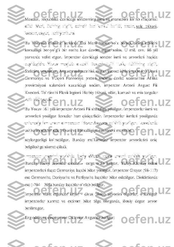 Masalan,  respublika  davridagi  senatorning  ismi  va  mansabini  ko`rib  chiqamiz: 
«Gai  Mari,  Gaining  o`g`li,  ettinchi  bor  konsul  bo`ldi,  pretor,	 xalq  tribun	i, 	
kvestor, avgur, Harbiy tribun».	 	
Bu  Yozuvda  mashhur  sarkarda  Gai  Marii  haqida  so`z  boradi,  uning  ettinchi 
konsulligi  bor	-yo`g`i  bir  necha  kun  davom  etgan  xolos.  U  mil.  avv.  86  yil 	
yanvarda  vafot  etgan.  Imperator  davridagi  senator  ismi  va  unvonlari  haqida	 	
quyidagicha  Yozuv  mavjud:  «Lutsii  Dasumi  Tulli  Tusk,  Publiining  o`g`li, 
Stelatina voxasidan, Avgust maslaxatchisi, avgur, jamoat ishlari raxbari, YUqori 
Germaniya  va  YUqori  Pannoniya  pretori  xodimi,  davlat  xazinachisi  Afrika 
provintsiyasi  xukmdori  xuzurid	agi  xodim,  imperator  Antoni  Avgust  Pii 	
Kvestori. To`rtinchi  Flavii  legioni  Harbiy  tribuni, oltin, kumush  va mis tangalar 
zarb qildirgan.»	 	
Bu Yozuv 161 yili imperator Antoni Pii sharafiga yozilgan. Imperatorlar ismi va 
unvonlari  yozilgan  lavxalar  ham  qiziqa	rlidir.  Imperatorlar  ismlari  yozilganda 	
an`anaviy  ism  unvon  «Imperator  TSezar  Avgust»  qo`shib  yozilgan.  Lavxalarda 
ushbu imperator xalq tribuni va konsulligiga nechanchi marotaba	 	
saylanganligi  ko`rsatilgan.  Bunday  ma`lumotlar  imperator  unvonlarini  aniq 
bel	gilashga xizmat qiladi.	 	
Imperator  unvonini  yozishda  faxriy  «Vatan  otasi»  unvoni  qo`shib  yozilgan. 
Bunday  faxriy  unvonlar  asrdan 	– asrga  o`tib  kelgan.  YUliy  Klavdiy  oilasi 	
imperatorlari faqat Germaniya laqabi bilan yozilgan. Imperator Grayan (98	-117) 	
esa  Ge	rmancha, Daniyacha va Parfiyacha  laqablar bilan eslatilgan. Diokletianda 	
esa (	-284 	– 305) bunday laqablar o`nlab bo`lgan.	 	
Imperator  vafot  etgandan  keyin 	- divus  (iloiy)  unvonini  olganlar,  o`ldirilgan 	
imperatorlar  xurmat  va  extirom  bilan  tilga  olinganda,  il	oxiy  degan  unvon 	
berilmagan.	 	
Eng oddiy va qisqa unvon Oktavian Avgustda bo`lgan:	  