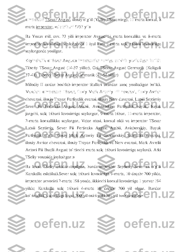 «Imperator	 TSezar Avgust	, iloxiy o`g`il (YUliy TSezarning), 11 marta kons	ul, 8 	
marta	 imperator	, xalq tribuni 6753 yil»	 	
Bu  Yozuv  mil.  avv.  23  yili  imperator  Avgust  11  marta  konsulika  va  8	-marta 	
imperator  lavozimiga  saylanganda  1  iyul  kuni  1	-marta  xalq  tribuni  lavozimiga 	
sa	ylanganda yozilgan.	 	
Keyinchalik  «TSezar  Avgust»  imperatorlar  nomiga  qo`shib  yoziladigan  bo`ldi: 
Tiberiy  TSezar  Avgust  (14	-37  yillar),  Gai  TSezar  Avgust  Germanik  (Kaliguli 	
37	-41), Tiberiy TSezar Avgust Germanik (41	-54 yillar)	 	
Milodiy  II  asrdan  boshlab  imper	ator  titullari  uzundan  uzoq  yoziladigan  bo`ldi. 	
Masalan:  «Imperator  TSezar,  iloxiy  Mark  Antoniy  Pii  nevarasi,  iloxiy  Avrian 
chevarasi, iloxiy Trayan Parfiyalik evarasi, iloxiy Nerv duvarasi, Lutsii Septimiy 
Sever  Pii  Pertinaks  Avgust  Arabii,  Avianebskiy,  P	arfiyalik  buyuk,  buyuk 	
jangchi,  xalq  tribuni  lavozimiga  saylangan,  9	-marta  tribun,  11	-marta  imperator, 	
2-marta  konsullikka  saylangan,  Vatan  otasi,  konsul  oldi  va  imperator  TSezar 	
Lutsii  Septimiy,  Sever  Pii  Pertinaks  Avgust  Arabii,  Aviabenskiy,  Buyuk 
Parfiy	alik  o`g`li,  Iloxiy  Mark  Antoniy  Pii  Germanskiy,  Sarmatlik  nevarasi, 	
iloxiy  Avrian  chevarasi,  iloxiy  Trayan  Parfiyalik  va  Nerv  evarasi,  Mark  Avrelii 
Antoni Pii Bxatli Avgust to`rtinchi  marta xalq tribuni lavozimiga saylandi. Arki 
TSeliy voxasida joylashgan	.»	 	
Bu  lavxa  TSeliy  arkidan  topilgan,  bunda  imperator  Septimiy  Sever  va  o`g`li 
Karakalla  eslatiladi.Sever  xalq  tribuni  lavozimiga  9	-marta,  10  deqabr  200  yilda, 	
imperator unvonini 2	-marta 198 yozda, ikkinchi konsul lavozimiga 1 yanvar 194 	
yilda;  Karakalla  xa	lq  tribuni  4	-marta  10  deqabr  200  yil  olgan.  Bundan 	
ko`rinadiki, yuqoridagi lavxa 200	-yil oxiri yoki 201 yil	 boshida yozilgan.	  