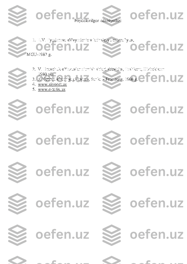Foydalanilgan adabiyotlar:	 	
 
 	
1.	 E.V. Fyodorova «Vvyodenie v latinskuyu epigrafiyu»,	 	
 
MGU	-1982 g.	 	
 	
2.	 V. Dravchuk «Yozuvlar o`tmish sirlari shoxidi», Toshkent, O`zbekiston 	– 	
1980 yil.	 	
3.	 K.Konrad «Istoriya alfavita», Sankt 	– Peterburg, 1908 g.	 	
4.	 www.ziyonet.uz	 	
5.	 www.e	-tarix.uz	 	
  