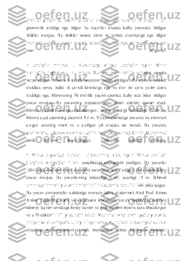 g’ishtlar  yordamida  devorning  tashqi  qismiga  turli  naqshlar  ishlangan.  Turli 
geometrik  shaklga  ega  bilgan  bu  naqshlar  orasida  kufiy  yozuvida  bitilgan 
bitiklar  mavjud.  Bu  bitiklar  asosan  diniy	 va  tarixiy  ahamiyatga  ega  bilgan 	
matnlardan  iborat.  Ruslar  bostirib  kelgach.  Bu  minoraga  «ilim  minorasi»  deb 
nom  berganlar.	 	
 
3.  Jarqirg’on  minorasi.  U  Surxondaryo  viloyati  Jarqirg’on  rayoni  Minor 
qishlog’ida  joylashgan.  Bu  minora  Xuroson  me`morchilik  an`a	nasi  asosida 	
barpo  etilgan.  Minora  8  qirrali  poydevor  ustiga  qurilgan.  Bu  minora  tsolindr 
shaklida  emas,  balki  16  qirrali  kirinishga  ega  va  shar  bir  qirra  yarim  doira 
shakliga  ega.  Minoraning  20  metrlik  yuqori  qismida  kufiy  xati  bilan  bitilgan 
yozuv  mavjud	.  Bu  yozuvning  tepasidan  yana  yarim  doiralar  davom  etadi. 	
Minora  qurilishi  oxiriga  etkazilmagan,  uning  shozirgi  balandligi  21,60  m. 
Minora  quyi  qismining  diametri  5,4  m. YUqori  qismidagi  yozuvda  bu  minorani 
qurgan  ustaning  nomi  va  u  qurilgan  yil  shaqida  si	z  boradi.  Bu  yozuvda 	
yozilishicha,  u  Saraxs  shashrida  tug’ilib  isgan  (Xurosonda)  Ali  ibn  Muhammad 
ismli  me`mor  boshchiligida  1108	-1109  yillarda  qurilgan.	 	
 
4.  Vorux  qoyasidagi  bitiklar.  Tojikistonning  Isfara  rayoni  Vorux  qishlog’i 
(Farg’ona  vodiysi)dan  4  km	.  uzoqlikdagi  qoyagaiyib  yozilgan.  Bu  yozuvlar 	
1894  yilda  Andreev  nomli  rus  olimi  tomonidan  kashf  etilgan.  Bu  qoyada  ikkita 
yozuv  mavjud.  Bu  yozuvlarning  balandligi  2  m.,  uzunligi  15  m.  SHimol 
tomondagi birinchi yozuvni birinchi bo’lib akademik Bartol’d 19	04 yilda iqigan. 	
Bu  yozuv  qoraxoniylar  sulolasiga  mansub  Isfara  shukmroni  Abul  Fazl  Abbos 
Arslon  Taginning  nomi  va  shajarasini  ifodalaydi.  Janub  tomondagi  yozuvda 
islomiy taqvim amaldagi forsiy taqvim va grek taqvimi biyicha sana ifodalangan 
va u 29 dekabr	’ 1041 yilga tig’ri keladi. Matnning oxirgi qismi uyg’ur yozuvida 	
bitilgan  va  shozo’rgacha  u  iqiy  olingan  emas.  Bu  bitiklar  qoraxoniylar  sulolasi 
shaqidagi  ma`lumotimizni  yanada  boyitadigan  tarixiy  faktlardan  iboratdir.	 	
  