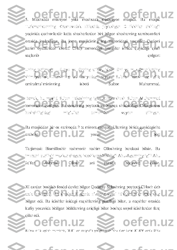 5.  Mashxadi  misriyon  yoki  mashxadi 	mistariyon  masjidi.  Bu  masjid 	
Turkmanistonning  Krasnovodsk  oblastida  joylashgan  CHikishlar  qishlog’i 
yaqinida  qachonlardir  katta  shasharlardan  biri  bilgan  shasharning  xarobazorlari 
orasida  joylashgan.  Bu  jome  masjidining  ing  tomonidagi  yozuvlar  Qur`oni 
kar	im  oyatlaridan  iborat.  CHap  tomondagi  yozuvlar  ichida  quyidagi  qism 	
saqlanib  qolgan:	 	
 
Uning  tarjimasi:  …dunyo  va  dinning  a`losi,  islom  dini  va  musulmonlarning 
shimoyachisi,  Olloshning  bu  dunyodagi  soyasi,  Sulton  Tekeshning  ig’li, 
amirulmu`mininning  isboti 	Sulton  Muhammad.	 	
 
Demak,  bu  masjid  Sulton  Tekeshning  ig’li  Xorazmshosh  Sulton  Muhammad 
tomonidan  qurilgan.  Bu  shoshning  poytaxti  va  boshqa  shududdagi  CHingizxon 
boshchiligidagi  mig’ullar  tomonidan  vayron  qilingan.	 	
 
Bu masjiddan bir oz nariroqda 2 ta minora	 mavjud. Ularning birida quyidagicha 	
arabcha  yozuv  bor:	 	
 
Tarjimasi:  Bismilloshir  rashmonir  rashim  Olloshning  barakasi  bilsin.  Bu 
imoratni qurilishi mazkur chegara isteshkomi boshlig’i Abu	-Agarrning ig’li Abu 	
Ja`far  Ashmad,  Ollosh  uni  yanada  baquvvat  qilsin	. 	
 
 
XI asrdan boshlab feodal davlat bilgan Qadimiy SHoshning poytaxti CHoch deb 
atala  boshlandi.  Bu  shashar  SHarqda  o’zining  sopol  idishlari  bilan  mashshur 
bilgan  edi.  Bu  idishlar  izidagi  naqshlarning  gizalligi  bilan,  u  naqshlar  orasida 
kufiy  yozuvida  biti	lgan  bitiklarning  aniqligi  bilan  boshqa  sopol  idishlardan  farq 	
qilar edi.	 	
 
Xulosa  qilib  aytish  mumkinki,  IX	-XII  asr  epigrafik  yodgorliklari  isha  davr  tarixi  XII	-XIV  asrda  O’rta  