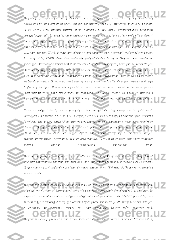 Osiyodagi  ijtimoiy  shayot  ilgarigi  davrdan  ma`lum  darajada  farq  qiladi.  Buning	 iziga  xos  tarixiy 	
sabablari  bor.  Bu  davrdagi  epigrafik  yodgorliklar  o’zining  soddaligi,  ixchamligi  bilan  ajralib  turadi. 
Mig’ullarning  O’rta  Osiyoga  bostirib  kelishi  natijasida  XII	-XIV  asrda  ijtimoiy	-iqtisodiy  taraqqiyot 	
orqaga  ketgan  edi.  Bu  erda  iqtisod	iy  vaziyatning  yomonlashuvi  natijasida  ulkan  yodgorliklar  deyarli 	
barpo  etilmagan  va  bu  davr  epigrafik  yodgorliklari  asosan  qabrlar  ustiga  irnatilgan  qayroq 
toshlardangina  iborat  edi.  Bu  qayroq  toshlar  ham  kipchilikni  tashkil  etmaydi.  Lekin  qayroqlar  ichid	a 	
……  ham  bor  edi.  Ulardagi  matnlarni  o’rganish  ona  tariximiz  uchun  qiziqarli  ma`lumotlarni  beradi. 
SHunday  qilib,  XII	-XIV  davomida  me`moriy  yodgorliklardan  bittagina  Bayonqulixon  maqbarasi 	
yaratilgan. Bu maqbara Buxoroda XIV asr irtalarida Sayfiddin Boxarz	iyning qabri yonida barpo etilgan. 	
Bu maqbaraning iziga xosligiki, u O’rta Osiyoda shakllanib kelayotgan me`morchilikning yangi uslubini 
dastlabki namunasi shisoblanadi. Maqbaraning binosi unchalik katta emas. Lekin unda juda kip naqsh 
va  bezaklar  mavjud. 	Xumuman,  maqbaraning  oldingi  qismi  nozik  qilib  ishlangan  mayda  naqshlarga 	
tilg’azib  yuborilgan.  Maqbarada  ziyoratchilar  uchun  aloshida  xona  mavjud  va  bu  xona  yonida 
Bayonoqulixonning  qabri  joylashgan.  Bu  maqbarada  ishlatilgan  naqsh  va  bezaklar  keynchalik 
Samarqandda  qad  kitargan  SHoshi  Zinda  me`moriy  majmuasida  keng  qillanilgan.	 	
 
YUqorida  aytganimizdek,  biz  o’rganayotgan  davr  yodgorliklarining  asosiy  qismini  yoki  shech 
bilmaganda  bir  tomoni  tekis  qilib  silliqlangan,  turli  shakl  va  shajmdagi,  doirasimon  yoki	 chiziqroq 	
kirinishga  ega  bilgan,  qayta  ishlov  berilmagan,  tabiiy,  soy  yoki  daryodan  olingan  xarsangtoshdan 
iboratdir.  Uning  silliq,  tekis  tarafiga  uyib  matn  bitilganva  qabr  ustiga  qiyilgan  qayroqtoshlarning  biyi 
30	-60  sm.,  eni  esa  20	-45  sm.  bilgan.  Ayrim 	katta  qayroqlarning  biyi  1  metrgacha  borgan. 	
Qayroqlarning  deyarli  hammasi  XII	-XIV  asrlarga  mansub.  Bu  muddatdan  oldin  yoki  keyin  irnatilgan 	
qayroq  toshlar  shozo’rgacha  uchratilgan  emas.	 	
 
Qabrlar  ustiga  qiyilgan  qayroqlarning  eng  katta  qismi  Ish  viloyatida	gi  qabristonlarda,  YAngi  Navkat 	
qishlog’i qabristonida, Guliston qishlog’idagi SHosh Fozil mozorida, Izgandagi maqbaralarda uchraydi. 
Qirg’izistonning  turli  joylaridan  topilgan  bir  necha  qayroq  shozir  Bishkek,  Ish,  Farg’ona  muzeylarida 
saqlanmoqda.	 	
 
Qayroq	toshlar ustidagi yozuvlar asosan arab tilida bitilgan. 20 ga yaqin qayroqtosh bundan mustasno, 	
ulardagi  matnlar  fors  tilida  yozilgan.  Turkiy  tilda  yozilgan  qayroqtosh  shozo’rgacha  1  ta  topilgan.  Bu 
qayroq Buron shasharchasidan topilgan. Undagi matn arab yo	zuvida  turkiy tilda bitilgan bo’lib, unda 	
«Imakchi  (ya`ni  novvoy)  Alining  ig’li  Umar»  degan  yozuv  bor  va  unga  603  xijriy  sana  iyib  bitilgan. 
SHuningdek,  bu  qayroqda  muchal  yili  ham  kirsatilgan  (bichin  ya`ni  maymun  yili).	 	
 
Qayroqtoshlardagi  yozuvlar  bir  xil	 emas.  Matnlar  ham  xajm  va  mazmun  jishatidan  turlicha  bo’lib,  