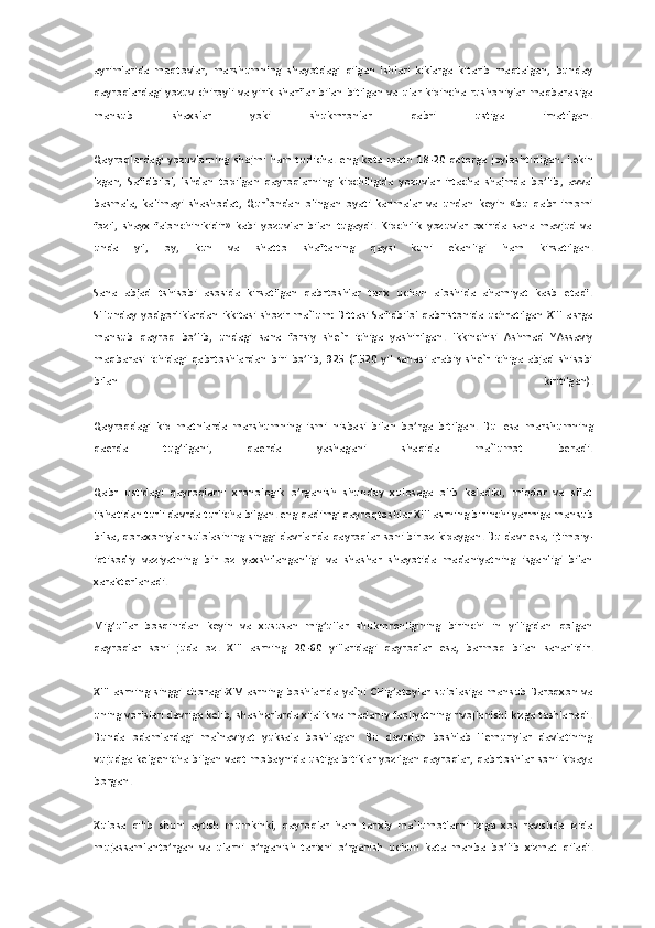 ayrimlarida  maqtovlar,  marshumning  shayotdagi  qilgan  ishlari  kiklarga  kitarib  maqtalgan,  bunday 
qayroqlardagi  yozuv  chiroyli  va  yirik  sharflar  bilan  bitilgan  va  ular  kipincha  rushoniylar  maqbara	siga 	
mansub  shaxslar  yoki  shukmronlar  qabri  ustiga  irnatilgan.	 	
 
Qayroqlardagi  yozuvlarning  shajmi  ham  turlicha.  eng  kata  matn  18	-20  qatorga  joylashtirilgan.  Lekin 	
Izgan,  Safidbilol,  Ishdan  topilgan  qayroqlarning  kipchiligida  yozuvlar  irtacha  shajmda  bo’lib	,  avval 	
basmala,  kalimayi  shashodat,  Qur`ondan  olingan  oyati  karimalar  va  undan  keyin  «bu  qabr  imomi 
fozil,  shayx  falonchinikidir»  kabi  yozuvlar  bilan  tugaydi.  Kipchilik  yozuvlar  oxirida  sana  mavjud  va 
unda  yil,  oy,  kun  va  shatto  shaftaning  qaysi  kuni  ekan	ligi  ham  kirsatilgan.	 	
 
Sana  abjad  tshisobi  asosida  kirsatilgan  qabrtoshlar  tarix  uchun  aloshida  ahamiyat  kasb  etadi. 
SHunday  yodgorliklardan  ikkitasi  shozir  ma`lum:  Bittasi  Safidbilol  qabristonida  uchratilgan  XIII  asrga 
mansub  qayroq  bo’lib,  undagi  sana  fo	rsiy  she`r  ichiga  yashirilgan.  Ikkinchisi  Ashmad  YAssaviy 	
maqbarasi  ichidagi  qabrtoshlardan  biri  bo’lib,  925  (1520  yil  sanasi  arabiy  she`r  ichiga  abjad  shisobi 
bilan  kiritilgan).	 	
 
Qayroqdagi  kip  matnlarda  marshumning  ismi  nisbasi  bilan  bo’rga  bitilgan.  Bu 	esa  marshumning 	
qaerda  tug’ilgani,  qaerda  yashagani  shaqida  ma`lumot  beradi.	 	
 
Qabr  ustidagi  qayroqlarni  xronologik  o’rganish  shunday  xulosaga  olib  keladiki,  miqdor  va  sifat 
jishatidan turli davrda turlicha bilgan. eng qadimgi qayroqtoshlar XIII asrning bir	inchi yarmiga mansub 	
bilsa, qoraxoniylar sulolasining singgi davrlarida qayroqlar soni bir oz kipaygan. Bu davr esa, ijtimoiy	-	
iqtisodiy  vaziyatning  bir  oz  yaxshilanganligi  va  shashar  shayotida  madaniyatning  isganligi  bilan 
xarakterlanadi.	 	
 
Mig’ullar  bosqin	idan  keyin  va  xususan  mig’ullar  shukmronligining  birinchi  in  yilligidan  qolgan 	
qayroqlar  soni  juda  oz.  XIII  asrning  20	-60  yillaridagi  qayroqlar  esa,  barmoq  bilan  sanarlidir.	 	
 
XIII  asrning  singgi  choragi	-XIV  asrning  boshlarida  ya`ni  CHig’atoylar  sulolasiga 	mansub  Baroqxon  va 	
uning vorislari davriga kelib, shasharlarda xijalik va madaniy faoliyatning rivojlanishi kizga tashlanadi. 
Bunda  odamlardagi  ma`naviyat  yuksala  boshlagan.  Bu  davrdan  boshlab  Temuriylar  davlatining 
vujudga kelgenicha bilgan vaqt mobaynida	 ustiga bitiklar yozilgan qayroqlar, qabrtoshlar  soni kipaya 	
borgan.	 	
 
Xulosa  qilib  shuni  aytish  mumkinki,  qayroqlar  ham  tarixiy  ma`lumotlarni  iziga  xos  ravishda  izida 
mujassamlanto’rgan  va  ularni  o’rganish  tarixni  o’rganish  uchun  kata  manba  bo’lib  xizmat  q	iladi.	  