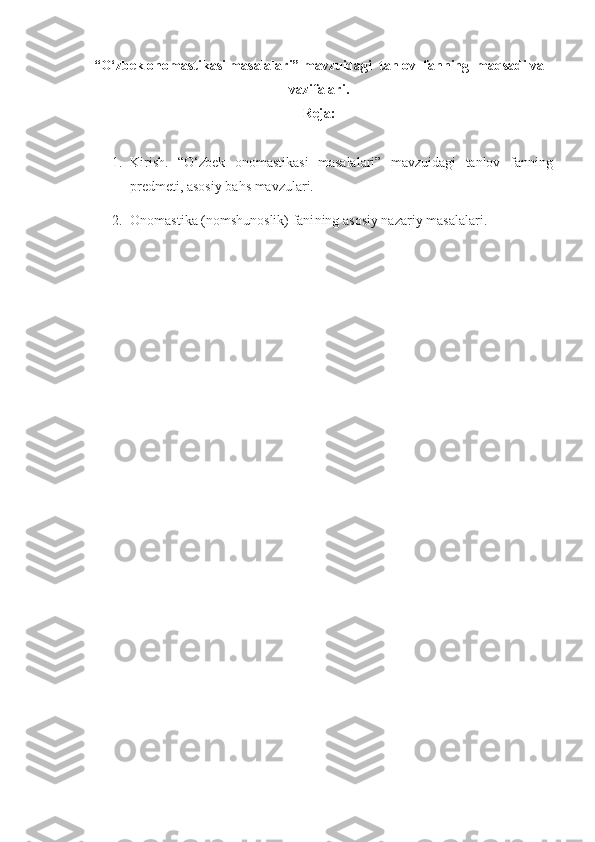 “O‘zbek onomastikasi masalalari” mavzuidagi  tanlov  fanning  maqsadi va
vazifalari.
Reja:
1. Kirish.   “O‘zbek   onomastikasi   masalalari”   mavzuidagi   tanlov   fanning
predmeti, asosiy bahs mavzulari.  
2. Onomastika  (nomshunoslik) fani ning  asosiy  nazariy masalalari. 