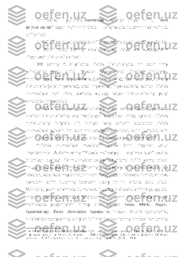 Onomastika     –   yunoncha   onomastike   –   so‘zidan   olingan   bo‘lib,     “nom
qo‘yish san’ati”  degan  ma’noni bildiradi.  Hozirgi vaqtda bu termin  ikki ma’noda
qo‘llaniladi:
  1. Ma’lum bir til, xalq tarkibida qo‘llangan barcha atoqli otlarning yig‘indisi.
  2.   Atoqli   otlar,   ularning   shakllanishi   va   o‘ziga   xos   xususiyatlarini
o‘rganuvchi tilshunoslik sohasi 1
.
  XX   asrning   60-70-yillarida   o‘zbek   tilshunosligida   bir   qator   ilmiy
yo‘nalishlar   paydo   bo‘ldi.   Masalan:   eksperimental   fonetika,   fonologiya,
morfonologiya, frazeologiya, stilistika (uslubshunoslik), nutq madaniyati, ijtimoiy
tilshunoslik   (sotsiolingvistika),   areal   lingvistika,   lingvostatistika   kabilar.   O‘zbek
onomastikasi   ham   o‘sha   davrlarda   vujudga   kelgan   tilshunoslikning   yangi
sohalaridan biri sanaladi. 
  O‘zbek   onomastikasi   (nomshunosligi)   o‘tgan   asrning   ikkinchi   yarmidan
boshlab   tilshunoslikning   eng   rivojlangan   sohalaridan   biriga   aylandi.   O‘zbek
nomshunosligi   bo‘yicha   olib   borilgan   keng   ko‘lamli   tadqiqotlar   o‘zbek
onomastikasi   sohasini   bir   qator   monografiyalar,   risolalar,   izohli   lug‘atlar,   ko‘p
sonli ilmiy maqolalar, nomzodlik va doktorlik dissertatsiyalari bilan boyitdi 2
.  
“O‘zbek   onomastikasi   masalalari”   tanlov   fanini   o‘rganish   uchun
Prezidentimiz   I.A.Karimovning   “Yuksak   ma’naviyat   -     engilmas   kuch”   asarida
bildirilgan   quyidagi   fikr-mulohazalar   asosiy   dasturilamal   bo‘lib   xizmat   qiladi:
“Bugungi kunda yoshlarimiz yurtimizning ko‘cha va xiyobonlari, metro va avtobus
bekatlari, katta-katta maydonlar, binolarni bezab turgan o‘zbekcha nomlar, shior va
lavhalarni   ko‘rib   bularning   barchasini   odatiy   bir   hol   sifatida   qabul   qiladi.
Vaholanki, yaqin tariximizda bu manzara butunlay boshqacha ko‘rinishga ega edi.
Birgina   Toshkent   shahridagi   ko‘chalarning   nomlarini   o‘qib,   beixtiyor   qaysi
mamlakatda   yurganingizni   bilmay   qolar   edingiz:   Lenin,   Marks,   Engels,
Lunacharskiy,   Kirov,   Voroshilov,   Lopatin   va   hokazo.   Shunisi   ajablanarliki,
bolsheviklar partiyasining dohiylari bo‘lmish bu insonlarning birortasi ham umrida
1
  Бегматов Э., Улуқов Н.  Ўзбек ономастикаси терминларининг изоҳли луғати. – Наманган, 2006. – Б. 60.
2
  Бу   ҳақда   қаранг:   Бегматов   Э.,   Улуқов   Н.   Ўзбек   ономастикаси.   Библиографик   кўрсаткич   (Х1Х   аср
охиридан – 2008 йилгача эълон қилинган ишлар олинган). – Наманган, 2008. – 168 б.   