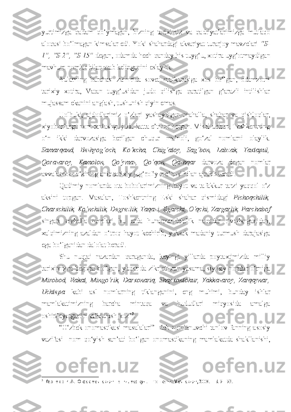 yurtimizga   qadam   qo‘ymagan,   bizning   tariximiz   va   qadriyatlarimizga   mutlaqo
aloqasi bo‘lmagan kimsalar edi. Y o ki shahardagi aksariyat turarjoy mavzelari   “S-
1”, “S-2”, “S-15”  degan, odamda hech qanday his-tuyg‘u, xotira uyg‘otmaydigan
mavhum nomlar bilan atab kelinganini eslaylik. 
  Bularning   barchasi   zamirida   sovet   mafkurasiga   xos   bo‘lgan,   odamzotni
tarixiy   xotira,   Vatan   tuyg‘usidan   judo   qilishga   qaratilgan   g‘arazli   intilishlar
mujassam ekanini anglash, tushunish qiyin emas. 
  Holbuki,   ajdodlarimiz   o‘zlari   yashaydigan   mahalla,   shahar   va   qishloqlar,
xiyobonlarga nom tanlashga juda katta e’tibor bergan. Misol uchun, Toshkentning
o‘n   ikki   darvozasiga   berilgan   chuqur   ma’noli,   go‘zal   nomlarni   olaylik.
Samarqand,   Beshyog‘och,   Ko‘kcha,   Chig‘atoy,   Sag‘bon,   Labzak,   Taxtapul,
Qorasaroy,   Kamolon,   Qo‘ymas,   Qo‘qon,   Qashqar   darvoza   degan   nomlar
avvalambor o‘zining aniq tarixiy-jug‘rofiy ma’nosi bilan ajralib turadi. 
  Qadimiy   nomlarda   ota-bobolarimizning   hayot   va   tafakkur   tarzi   yaqqol   o‘z
aksini   topgan.   Masalan,   Toshkentning   Eski   shahar   qismidagi   Pichoqchilik,
Charxchilik, Ko‘nchilik, Degrezlik, Taqasi, Egarchi, O‘qchi, Zargarlik, Parchabof
singari   mahalla   nomlari   bu   erda   hunarmandchilik   naqadar   rivojlanganidan,
xalqimizning   azaldan   o‘troq   hayot   kechirib,   yuksak   madaniy   turmush   darajasiga
ega bo‘lganidan dalolat beradi. 
  Shu   nuqtai   nazardan   qaraganda,   keyingi   yillarda   poytaxtimizda   milliy
tariximizga begona bo‘lgan, yuqorida zikr etilgan yasama, siyosiy nomlar o‘rniga
Mirobod,   Rakat,   Mingo‘rik,   Darxonariq,   Shayxontohur,   Yakkasaroy,   Zarqaynar,
Uchtepa   kabi   asl   nomlarning   tiklanganini,   eng   muhimi,   bunday   ishlar
mamlakatimizning   barcha   mintaqa   va   hududlari   miqyosida   amalga
oshirilayotganini ta’kidlash joiz” 3
.        
“O‘zbek   onomastikasi   masalalari”     deb   nomlanuvchi   tanlov   fanning   asosiy
vazifasi     nom   qo‘yish   san’ati   bo‘lgan   onomastikaning   mamlakatda   shakllanishi,
3
  Каримов И.А.  Юксак маънавият – енгилмас куч. – Тошкент: Маънавият, 2008. – Б. 91-93.  