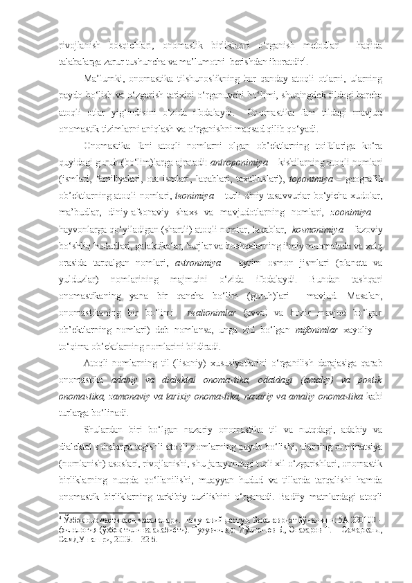 rivojlanish   bosqichlari,   onomastik   birliklarni   o‘rganish   metodlari     haqida
talabalarga zarur tushuncha va ma’lumotni  berishdan iboratdir 4
.
  Ma’lumki,   onomastika   tilshunoslikning   har   qanday   atoqli   otlarni,   ularning
paydo bo‘lish va o‘zgarish tarixini o‘rganuvchi bo‘limi, shuningdek tildagi barcha
atoqli   otlar   yig‘indisini   o‘zida   ifodalaydi.     Onomastika   fani   tildagi   mavjud
onomastik tizimlarni aniqlash va o‘rganishni maqsad qilib qo‘yadi. 
  Onomastika   fani   atoqli   nomlarni   olgan   ob’ektlarning   toifalariga   ko‘ra
quyidagi guruh (bo‘lim)larga ajratadi:   antroponimiya  – kishilarning atoqli nomlari
(ismlari,   familiyalari,   ota   ismlari,   laqablari,   taxalluslari),   toponimiya   –   geografik
ob’ektlarning atoqli nomlari,   teonimiya   – turli diniy tasavvurlar bo‘yicha xudolar,
ma’budlar,   diniy-afsonaviy   shaxs   va   mavjudotlarning   nomlari,   zoonimiya   –
hayvonlarga qo‘yiladigan (shartli) atoqli nomlar, laqablar,    kosmonimiya  – fazoviy
bo‘shliq hududlari, galaktikalar, burjlar va boshqalarning ilmiy muomalada va xalq
orasida   tarqalgan   nomlari,   astronimiya   –   ayrim   osmon   jismlari   (planeta   va
yulduzlar)   nomlarining   majmuini   o‘zida   ifodalaydi.   Bundan   tashqari
onomastikaning   yana   bir   qancha   bo‘lim   (guruh)lari     mavjud.   Masalan,
onomastikaning   bir   bo‘limi     realionimlar   (avval   va   hozir   mavjud   bo‘lgan
ob’ektlarning   nomlari)   deb   nomlansa,   unga   zid   bo‘lgan   mifonimlar   xayoliy   –
to‘qima ob’ektlarning nomlarini bildiradi. 
  Atoqli   nomlarning   til   (lisoniy)   xususiyatlarini   o‘rganilish   darajasiga   qarab
onomastika   adabiy   va   dialektal   onomastika,   odatdagi   (amaliy)   va   poetik
onomastika, zamonaviy va tarixiy onomastika, nazariy va amaliy onomastika   kabi
turlarga bo‘linadi.  
  Shulardan   biri   bo‘lgan   nazariy   onomastika   til   va   nutqdagi,   adabiy   va
dialektal sohalarga tegishli atoqli nomlarning paydo bo‘lishi, ularning nominatsiya
(nomlanish) asoslari, rivojlanishi, shu jarayondagi turli xil o‘zgarishlari, onomastik
birliklarning   nutqda   qo‘llanilishi,   muayyan   hudud   va   tillarda   tarqalishi   hamda
onomastik   birliklarning   tarkibiy   tuzilishini   o‘rganadi.   Badiiy   matnlardagi   atoqli
4
  Ўзбек ономастикаси масалалари. Намунавий дастур. Бакалавриат йўналиши: 5А 220100 –
филология (ўзбек тили ва адабиёти). Тузувчилар:   Йўлдошев Б., Эназаров Т.  -  Самарқанд,
СамДУ нашри, 2009. – 32 б.   