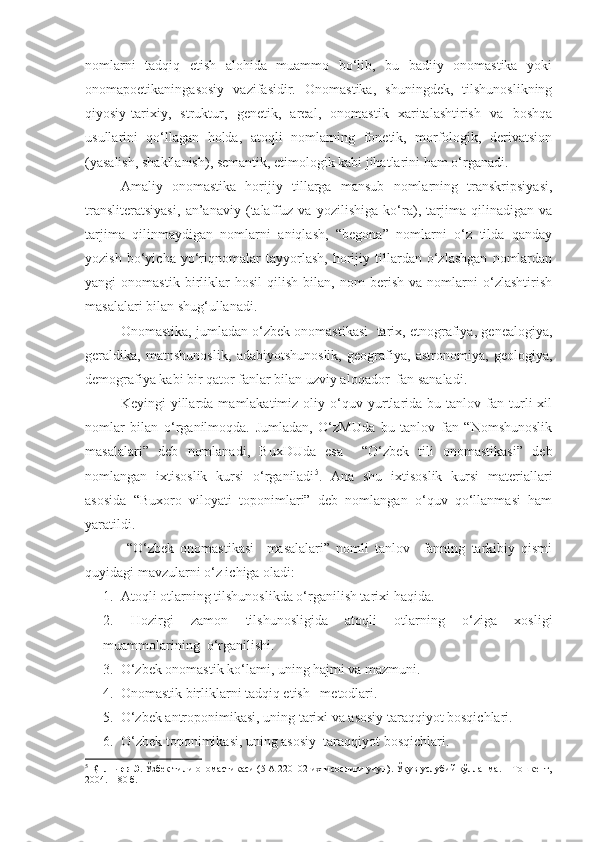 nomlarni   tadqiq   etish   alohida   muammo   bo‘lib,   bu   badiiy   onomastika   yoki
onomapoetikaningasosiy   vazifasidir.   Onomastika,   shuningdek,   tilshunoslikning
qiyosiy-tarixiy,   struktur,   genetik,   areal,   onomastik   xaritalashtirish   va   boshqa
usullarini   qo‘llagan   holda,   atoqli   nomlarning   fonetik,   morfologik,   derivatsion
(yasalish, shakllanish), semantik, etimologik kabi jihatlarini ham o‘rganadi. 
  Amaliy   onomastika   horijiy   tillarga   mansub   nomlarning   transkripsiyasi,
transliteratsiyasi,   an’anaviy   (talaffuz   va   yozilishiga   ko‘ra),   tarjima   qilinadigan   va
tarjima   qilinmaydigan   nomlarni   aniqlash,   “begona”   nomlarni   o‘z   tilda   qanday
yozish   bo‘yicha   yo‘riqnomalar   tayyorlash,   horijiy   tillardan   o‘zlashgan   nomlardan
yangi   onomastik   birliklar   hosil   qilish   bilan,   nom   berish   va   nomlarni   o‘zlashtirish
masalalari bilan shug‘ullanadi. 
  Onomastika, jumladan o‘zbek onomastikasi  tarix, etnografiya, genealogiya,
geraldika,   matnshunoslik,   adabiyotshunoslik,   geografiya,   astronomiya,   geologiya,
demografiya kabi bir qator fanlar bilan uzviy aloqador  fan sanaladi. 
Keyingi   yillarda   mamlakatimiz   oliy  o‘quv   yurtlarida  bu   tanlov  fan   turli   xil
nomlar   bilan   o‘rganilmoqda.   Jumladan,   O‘zMUda   bu   tanlov   fan   “Nomshunoslik
masalalari”   deb   nomlanadi,   BuxDUda   esa     “O‘zbek   tili   onomastikasi”   deb
nomlangan   ixtisoslik   kursi   o‘rganiladi 5
.   Ana   shu   ixtisoslik   kursi   materiallari
asosida   “Buxoro   viloyati   toponimlari”   deb   nomlangan   o‘quv   qo‘llanmasi   ham
yaratildi. 
    “O‘zbek   onomastikasi     masalalari”   nomli   tanlov     fanning   tarkibiy   qismi
quyidagi mavzularni o‘z ichiga oladi:
1. Atoqli otlarning tilshunoslikda o‘rganilish tarixi haqida.
2.   Hozirgi   zamon   tilshunosligida   atoqli   otlarning   o‘ziga   xosligi
muammolarining  o‘rganilishi.
3.  O‘zbek onomastik ko‘lami, uning hajmi va mazmuni. 
4.  Onomastik birliklarni tadqiq etish   metodlari.
5.  O‘zbek antroponimikasi, uning tarixi va asosiy taraqqiyot bosqichlari.
6. O‘zbek toponimikasi, uning asosiy  taraqqiyot bosqichlari.
5
  Қиличев Э.  Ўзбек тили ономастикаси (5 А 220102 ихтисослиги учун). Ўқув-услубий қўлланма. – Тошкент,
2004. – 80 б.  