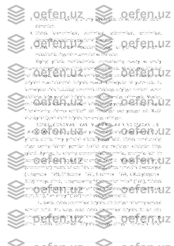 7. O‘zbek   toponimikasining   umumiy   tavsifi,   unda   o‘z   va   o‘zlashgan   qatlam
elementlari.
8. O‘zbek   kosmonimikasi,   zoonimikasi,   gidronimikasi,   etnonimikasi,
ideonimikasi kabilarning rivojlanish bosqichlari.
9. O‘zbek   onomastikasi   masalalarini   litsey,   kollejlar   va   umumta’lim
maktablarida o‘rganish muammolari va boshqalar. 
Keyingi   yillarda   mamlakatimizda   onomastikaning   nazariy   va   amaliy
muammolarini o‘rganishga alohida ahamiyat berilmoqda. Masalan, respublikadagi
har   bir   viloyat,   shahar,   tuman   hokimliklari   oldida   toponimik   ob’ektlarga   nom
qo‘yishni   muvofiqlashtirish     bo‘yicha   maxsus     komissiyalar     ish   yuritmoqda.   Bu
komissiyalar  o‘sha   hududdagi   tomonimik  ob’ektlarga  qo‘yilgan  nomlarni     zamon
talablariga   ko‘ra   yangilash   bo‘yicha   qator   ishlarni   amalga   oshirmoqda.   Masalan,
prof.I.Suvonqulov   Samarqand   shahri   ko‘chalarining   yangi   nomlari   talqini   haqida
“Tariximizning   o‘chmas   sahifalari”   deb   nomlangan   asar   yaratgan   edi.   Xuddi
shunday ish Qarshi shahri bo‘yicha ham amalga oshirilgan. 
            2. O‘ZBEK ONOMASTIKASI  MUAMMOLARINING   O‘RGANILISH
TARIXIDAN .   O‘zbek   onomastikasi   yoki   nomshunosligi   o‘tgan   asrning   60-70-
yillarida   alohida   ilmiy   yo‘nalish   sifatida   yuzaga   keldi.   O‘zbek   nomshunosligi
o‘tgan   asrning   ikkinchi   yarmidan   boshlab   eng   rivojlangan   sohalardan   biriga
aylandi.   Ayniqsa,   bu   sohaning   antroponimika,   toponimika,   etnonimika   kabi   bir
qator   sohalarida   juda   barakali   ishlar   amalga   oshirildi.   Masalan,   o‘zbek   ismlari
(antroponimlari)   materiallari   atroflicha   to‘plandi,  to‘rtta   nomzodlik  dissertatsiyasi
(E.Begmatov – 1965, G‘.Sattorov – 1990, S.Rahimov – 1998, R.Xudoyberganov -
2007)   himoya   qilindi,   E.Begmatovning   “Kishi   nomlari   imlosi”   (1970),   “O‘zbek
ismlari imlosi” (1972), “O‘zbek ismlari” (1991), “O‘zbek ismlari ma’nosi” (1998;
2004; 2010), “Ism chiroyi” (1994) nomli kitoblari nashr etildi. 
  Bu davrda o‘zbek toponimikasi  bo‘yicha olib borilgan ishlarning samarasi
salmoqli   bo‘ldi.   Shu   kunga   qadar   o‘zbek   toponimikasi   bo‘yicha   20   dan   ortiq
nomzodlik,   uchta   doktorlik   (Z.Do‘simov,   S.Qoraev,   T.Enazarov)   ishi   himoya
qilindi.   O‘zbek   toponimikasi   bo‘yicha   himoya   qilingan   nomzodlik   ishlari 