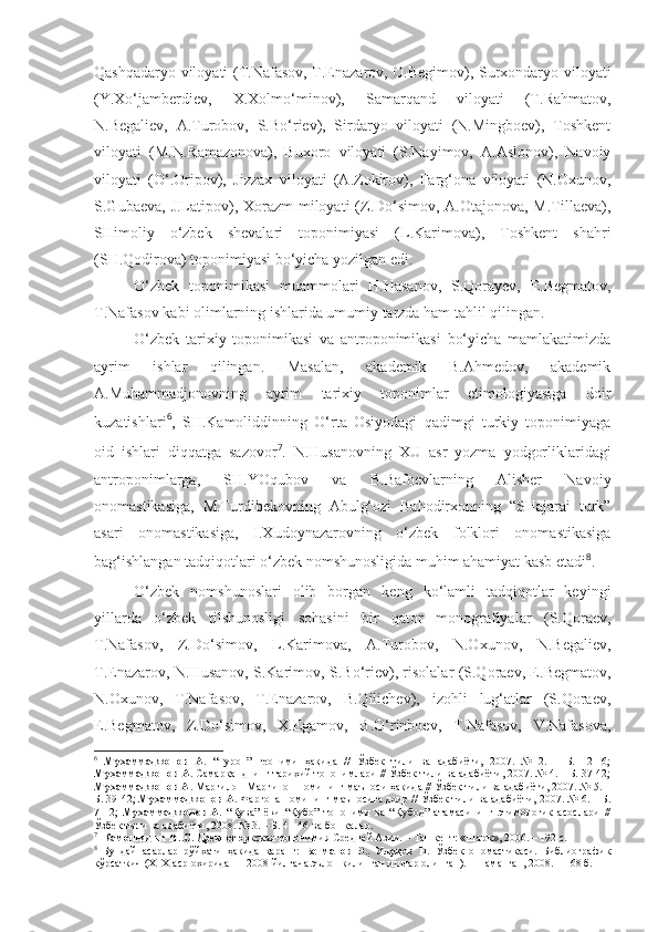 Qashqadaryo viloyati (T.Nafasov, T.Enazarov, O.Begimov), Surxondaryo viloyati
(Y.Xo‘jamberdiev,   X.Xolmo‘minov),   Samarqand   viloyati   (T.Rahmatov,
N.Begaliev,   A.Turobov,   S.Bo‘riev),   Sirdaryo   viloyati   (N.Mingboev),   Toshkent
viloyati   (M.N.Ramazonova),   Buxoro   viloyati   (S.Nayimov,   A.Aslonov),   Navoiy
viloyati   (O‘.Oripov),   Jizzax   viloyati   (A.Zokirov),   Farg‘ona   viloyati   (N.Oxunov,
S.Gubaeva, J.Latipov), Xorazm  miloyati (Z.Do‘simov, A.Otajonova, M.Tillaeva),
SHimoliy   o‘zbek   shevalari   toponimiyasi   (L.Karimova),   Toshkent   shahri
(SH.Qodirova) toponimiyasi bo‘yicha yozilgan edi.        
O‘zbek   toponimikasi   muammolari   H.Hasanov,   S.Qorayev,   E.Begmatov,
T.Nafasov kabi olimlarning ishlarida umumiy tarzda ham tahlil qilingan. 
O‘zbek   tarixiy   toponimikasi   va   antroponimikasi   bo‘yicha   mamlakatimizda
ayrim   ishlar   qilingan.   Masalan,   akademik   B.Ahmedov,   akademik
A.Muhammadjonovning   ayrim   tarixiy   toponimlar   etimologiyasiga   doir
kuzatishlari 6
,   SH.Kamoliddinning   O‘rta   Osiyodagi   qadimgi   turkiy   toponimiyaga
oid   ishlari   diqqatga   sazovor 7
.   N.Husanovning   XU   asr   yozma   yodgorliklaridagi
antroponimlarga,   SH.YOqubov   va   B.Bafoevlarning   Alisher   Navoiy
onomastikasiga,   M.Turdibekovning   Abulg‘ozi   Bahodirxonning   “SHajarai   turk”
asari   onomastikasiga,   I.Xudoynazarovning   o‘zbek   folklori   onomastikasiga
bag‘ishlangan tadqiqotlari o‘zbek nomshunosligida muhim ahamiyat kasb etadi 8
.  
O‘zbek   nomshunoslari   olib   borgan   keng   ko‘lamli   tadqiqotlar   keyingi
yillarda   o‘zbek   tilshunosligi   sohasini   bir   qator   monografiyalar   (S.Qoraev,
T.Nafasov,   Z.Do‘simov,   L.Karimova,   A.Turobov,   N.Oxunov,   N.Begaliev,
T.Enazarov, N.Husanov, S.Karimov, S.Bo‘riev), risolalar (S.Qoraev, E.Begmatov,
N.Oxunov,   T.Nafasov,   T.Enazarov,   B.Qilichev),   izohli   lug‘atlar   (S.Qoraev,
E.Begmatov,   Z.Do‘simov,   X.Egamov,   B.O‘rinboev,   T.Nafasov,   V.Nafasova,
6
  Муҳаммаджонов   А.   “Турон”   геоними   ҳақида   //   Ўзбек   тили   ва   адабиёти,   2007.   №   2.   –   Б.   12-16;
Муҳаммаджонов А.  Самарқанднинг тарихий топонимлари // Ўзбек тили ва адабиёти, 2007. № 4. – Б. 37-42;
Муҳаммаджонов А.  Марғилон-Марғинон номининг маъноси ҳақида // Ўзбек тили ва адабиёти, 2007. № 5. –
Б. 39-42;  Муҳаммаджонов А.  Фарғона номининг маъносига доир // Ўзбек тили ва адабиёти, 2007. № 6. – Б.
7-12;   Муҳаммаджонов   А.   “Қува”   ёки   “Қубо”   топоними   ва   “Қубод”   атамасининг   этимологик   асослари   //
Ўзбек тили ва адабиёти, 2008. № 3. – Б. 41-46 ва бошқалар.   
7
   Камолиддин Ш.С.  Древнетюркская топонимия Средней Азии. – Ташкент: «Шарк», 2006. – 192 с.
8
  Бундай   асарлар   рўйхати   ҳақида   қаранг:   Бегматов   Э.,   Улуқов   Н.   Ўзбек   ономастикаси.   Библиографик
кўрсаткич (Х1Х аср охиридан – 2008 йилгача эълон қилинган ишлар олинган). – Наманган, 2008. – 168 б.  