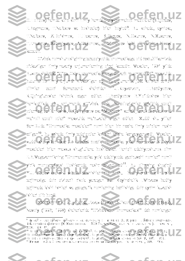 O.Holiqov)   hamda  ko‘p  sonli   ilmiy  hamda ilmiy-ommabop maqolalar   (S.Qoraev,
E.Begmatov,   T.Nafasov   va   boshqalar)   bilan   boyitdi 9
.   Bu   sohada,   ayniqsa,
T.Nafasov,   Z.Do‘simov,   H.Hasanov,   S.Qoraev,   N.Oxunov,   N.Xusanov,
T.Enazarov,   X.Doniyorov,   A.Otajonova,   B.O‘rinboev   kabi   olimlarning   hissasi
kattadir. 
O‘zbek nomshunosligining taraqqiyotida onomastikaga oid respublikamizda
o‘tkazilgan   ilmiy-nazariy   anjumanlarning   o‘rni   kattadir.   Masalan,   1974   yilda
Buxoro shahrida “O‘rta Osiyo onomastikasining dolzarb muammollari” mavzuida
butunittifoq   ilmiy   anjuman   o‘tkazilgan   edi.   Bu   anjumanda   juda   ko‘plab   taniqli
olimlar   qatori   Samarqand   shahridan   L.I.Royzenzon,   H.Berdiyorov,
R.Qo‘ng‘urovlar   ishtirok   etgan   edilar.   H.Berdiyorov   B.Yo‘ldoshev   bilan
hamkorlikda     bu   anjumanda   «O‘zbek   tilida   frazeologizmlar   tarkibida   atoqli
otlarning qo‘llanilishi», R.Qo‘ng‘urov esa “Mushtum” satirik jurnalida okkazional
ma’noli   atoqli   otlar”   mavzuida   ma’ruzalar   qilgan   edilar.     Xuddi   shu   yillari
SamDUda   “Onomastika   masalalari”   nomi   bilan   bir   necha   ilmiy   to‘plam   nashr
etilgan 10
,   bu   sohada   ilmiy-tadqiqotlar   ko‘lami   ancha   kengaygan   edi.   Masalan,
xuddi   shu   yillari   SamDU   olimlari   poetik   onomastika   yoki   onomastik   uslubiyat
masalalari   bilan   maxsus   shug‘ullana   boshladilar.   Taniqli   adabiyotshunos   olim
E.B.Magazannikning   “Onomapoetika   yoki   adabiyotda   gapiruvchi   nomlar”   nomli
yirik   monografiyasi   Toshkentda   nashr   etilgan   edi 11
.   Bu   olimning   shogirdi
YU.Po‘latov   esa   shu   sohada   izlanishlar   olib   borib,     badiiy   matndagi   nomlar
tarjimasiga   doir   qiziqarli   risola   yaratgan   edi.   Keyinchalik   I.Mirzaev   badiiy
tarjimada   kishi   ismlari   va   geografik   nomlarning   berilishiga   doir   ayrim   kuzatish
ishlari olib bordi. 
  XX   asrning 80-90-yillarida Jizzax (1985), Guliston (1987), Qarshi  (1989),
Navoiy   (1993;   1998)   shaharlarida   “O‘zbekiston   onomastikasi”   deb   nomlangan
9
  Бундай   ишлар   рўйхати   қуйидаги   ишда   келтирилган:     Бегматов   Э.,   Улуқов   Н.   Ўзбек   ономастикаси.
Библиографик  кўрсаткич (Х1Х аср  охиридан  – 2008 йилгача эълон қилинган ишлар олинган). – Наманган,
2008. – Б. 8-164.
10
  Вопрос ы ономастики. Сборник научных статей. Выпуск 1. – Самарканд: издание СамГУ, 1971. – 150 с. ; 
Вопрос ы ономастики. Сборник научных статей. Выпуск П. – Самарканд: издание СамГУ, 1975. – 95 с. ; 
Вопрос ы ономастики. Сборник научных статей. Выпуск Ш. – Самарканд: издание СамГУ, 1976. – 170 с.  
11
  Магазаник  Э.Б.  Ономапоэтика или «говорящие имена» в литературе. – Ташкент: Фан, 1978. – 148 с.   