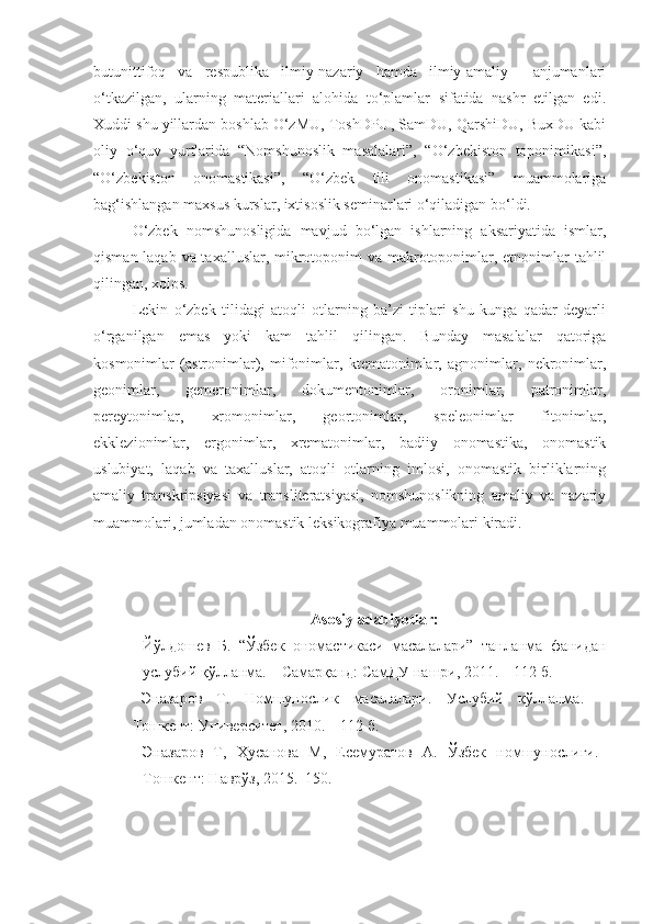 butunittifoq   va   respublika   ilmiy-nazariy   hamda   ilmiy-amaliy     anjumanlari
o‘tkazilgan,   ularning   materiallari   alohida   to‘plamlar   sifatida   nashr   etilgan   edi.
Xuddi shu yillardan boshlab O‘zMU, ToshDPU, SamDU, QarshiDU, BuxDU kabi
oliy   o‘quv   yurtlarida   “Nomshunoslik   masalalari”,   “O‘zbekiston   toponimikasi”,
“O‘zbekiston   onomastikasi”,   “O‘zbek   tili   onomastikasi”   muammolariga
bag‘ishlangan maxsus kurslar, ixtisoslik seminarlari o‘qiladigan bo‘ldi.
  O‘zbek   nomshunosligida   mavjud   bo‘lgan   ishlarning   aksariyatida   ismlar,
qisman laqab va taxalluslar, mikrotoponim  va makrotoponimlar, etnonimlar tahlil
qilingan, xolos. 
  Lekin   o‘zbek   tilidagi   atoqli   otlarning   ba’zi   tiplari   shu   kunga   qadar   deyarli
o‘rganilgan   emas   yoki   kam   tahlil   qilingan.   Bunday   masalalar   qatoriga
kosmonimlar   (astronimlar),   mifonimlar,   ktematonimlar,   agnonimlar,   nekronimlar,
geonimlar,   gemeronimlar,   dokumentonimlar,   oronimlar,   patronimlar,
pereytonimlar,   xromonimlar,   geortonimlar,   speleonimlar   fitonimlar,
ekklezionimlar,   ergonimlar,   xrematonimlar,   badiiy   onomastika,   onomastik
uslubiyat,   laqab   va   taxalluslar,   atoqli   otlarning   imlosi,   onomastik   birliklarning
amaliy   transkripsiyasi   va   transliteratsiyasi,   nomshunoslikning   amaliy   va   nazariy
muammolari, jumladan onomastik leksikografiya muammolari kiradi. 
Asosiy adabiyotlar:
Йўлдошев   Б.   “Ўзбек   ономастикаси   масалалари”   танланма   фанидан
услубий қўлланма. – Самарқанд: СамДУ нашри, 2011. – 112 б.
Эназаров   Т.   Номшунослик   масалалари.   Услубий   қўлланма.   –
Тошкент: Университет, 2010. – 112 б.
Эназаров   Т,   Ҳусанова   М,   Есемуратов   А.   Ўзбек   номшунослиги.–
Тошкент: Наврўз, 2015.  150. 