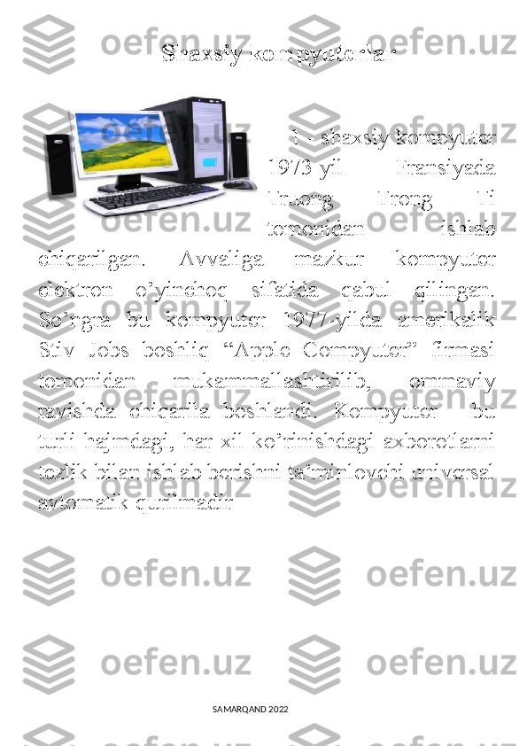                        Shaxsiy kompyuterlar
    
    1 - shaxsiy kompyuter
1973-yil   Fransiyada
Truong   Trong   Ti
tomonidan   ishlab
chiqarilgan.   Avvaliga   mazkur   kompyuter
elektron   o’yinchoq   sifatida   qabul   qilingan.
So’ngra   bu   kompyuter   1977-yilda   amerikalik
Stiv   Jobs   boshliq   “Apple   Compyuter”   firmasi
tomonidan   mukammallashtirilib,   ommaviy
ravishda   chiqarila   boshlandi.   Kompyuter   -   bu
turli hajmdagi,  har xil ko’rinishdagi  axborotlarni
tezlik bilan ishlab berishni ta’minlovchi universal
avtomatik qurilmadir
                                                                                SAMARQAND 2022 