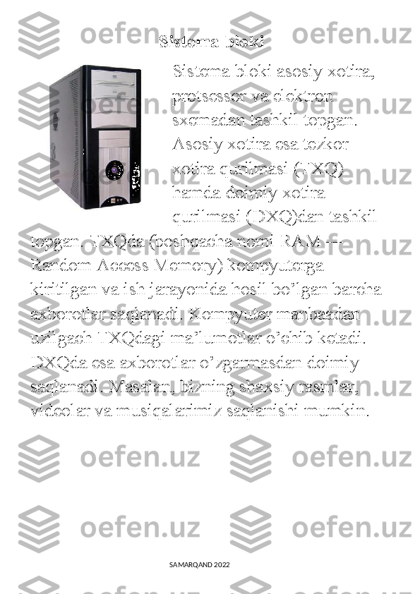                              Sistema bloki
Sistema bloki asosiy xotira, 
protsessor va elektron 
sxemadan tashkil topgan. 
Asosiy xotira esa tezkor 
xotira qurilmasi (TXQ) 
hamda doimiy xotira 
qurilmasi (DXQ)dan tashkil 
topgan. TXQda (boshqacha nomi RAM ― 
Random Access Memory) kompyuterga 
kiritilgan va ish jarayonida hosil bo’lgan barcha 
axborotlar saqlanadi. Kompyuter manbaadan 
uzilgach TXQdagi ma’lumotlar o’chib ketadi. 
DXQda esa axborotlar o’zgarmasdan doimiy 
saqlanadi. Masalan, bizning shaxsiy rasmlar, 
videolar va musiqalarimiz saqlanishi mumkin.
                                                                                SAMARQAND 2022 