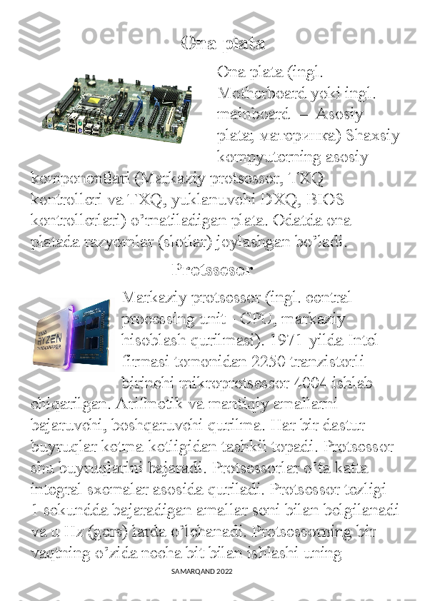                                Ona plata
Ona plata (ingl. 
Motherboard yoki ingl. 
mainboard — Asosiy 
plata; материнка) Shaxsiy
kompyuterning asosiy 
komponentlari (Markaziy protsessor, TXQ 
kontrolleri va TXQ, yuklanuvchi DXQ, BIOS 
kontrollerlari) o’rnatiladigan plata. Odatda ona 
platada razyomlar (slotlar) joylashgan bo’ladi.
    Protssesor
Markaziy protsessor (ingl. central 
processing unit - CPU, markaziy 
hisoblash qurilmasi). 1971-yilda Intel 
firmasi tomonidan 2250 tranzistorli 
birinchi mikroprotsessor 4004 ishlab 
chiqarilgan. Arifmetik va mantiqiy amallarni 
bajaruvchi, boshqaruvchi qurilma. Har bir dastur 
buyruqlar ketma-ketligidan tashkil topadi. Protsessor 
shu buyruqlarini bajaradi. Protsessorlar o’ta katta 
integral sxemalar asosida quriladi. Protsessor tezligi 
1 sekundda bajaradigan amallar soni bilan belgilanadi
va u Hz (gers) larda o’lchanadi. Protsessorning bir 
vaqtning o’zida necha bit bilan ishlashi uning 
                                                                                SAMARQAND 2022 