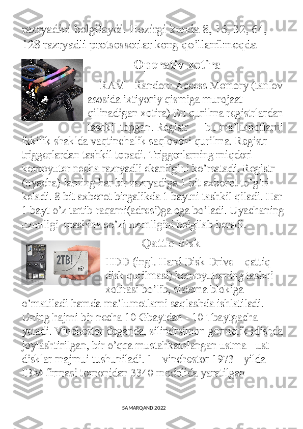 razryadini belgilaydi. Hozirgi kunda 8, 16, 32, 64, 
128 razryadli protsessorlar keng qo’llanilmoqda
                Operativ xotira
RAM - Random Access Memory (tanlov
asosida ixtiyoriy qismiga murojaat 
qilinadigan xotira) Bu qurilma registrlardan
tashkil topgan. Registr ― bu ma’lumotlarni
ikkilik shaklda vaqtinchalik saqlovchi qurilma. Registr 
triggerlardan tashkil topadi. Triggerlarning miqdori 
kompyuter necha razryadli ekanligini ko’rsatadi. Registr 
(uyacha) larning har bir razryadiga 1 bit axborot to’g’ri 
keladi. 8 bit axborot birgalikda 1 baytni tashkil qiladi. Har
1 bayt o’z tartib raqami(adresi)ga ega bo’ladi. Uyachaning
uzunligi  mashina so’zi uzunligini belgilab beradi.
              Qattiq disk    
HDD (ingl. Hard Disk Drive – qattiq 
disk qurilmasi) kompyuterning tashqi 
xotirasi bo’lib, sistema blokiga 
o’rnatiladi hamda ma’lumotlarni saqlashda ishlatiladi. 
Uning hajmi bir necha 10 Gbaytdan - 10 Tbaytgacha 
yetadi. Vinchestor deganda, silindrsimon germetik idishda
joylashtirilgan, bir o’qqa mustahkamlangan ustma - ust 
disklar majmui tushuniladi. 1 - vinchestor 1973 - yilda 
IBM firmasi tomonidan 3340 modelida yaratilgan
                                                                                SAMARQAND 2022 