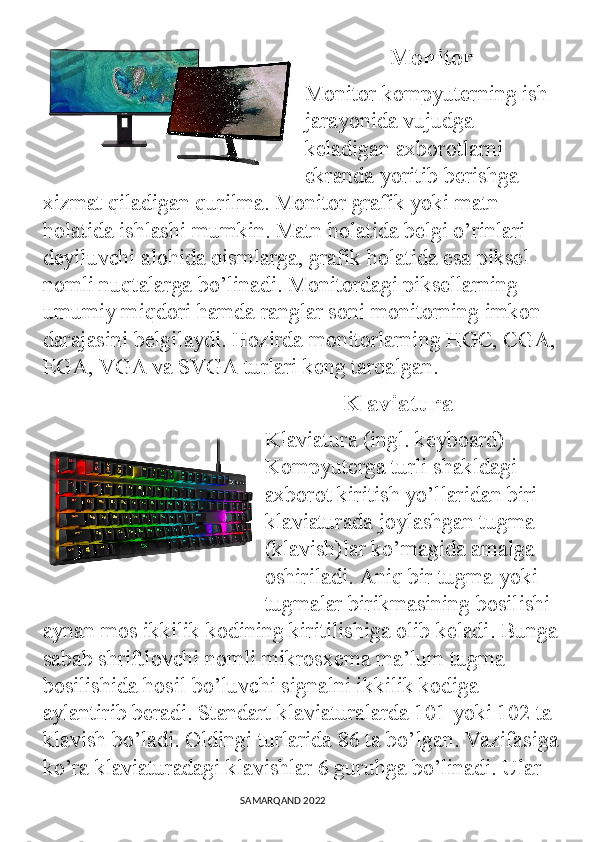                Monitor
Monitor kompyuterning ish 
jarayonida vujudga 
keladigan axborotlarni 
ekranda yoritib berishga 
xizmat qiladigan qurilma. Monitor grafik yoki matn 
holatida ishlashi mumkin. Matn holatida belgi o’rinlari 
deyiluvchi alohida qismlarga, grafik holatida esa piksel 
nomli nuqtalarga bo’linadi. Monitordagi piksellarning 
umumiy miqdori hamda ranglar soni monitorning imkon 
darajasini belgilaydi. Hozirda monitorlarning HGC, CGA,
EGA, VGA va SVGA turlari keng tarqalgan.
               Klaviatura
Klaviatura (ingl. keyboard) 
Kompyuterga turli shakldagi 
axborot kiritish yo’llaridan biri 
klaviaturada joylashgan tugma 
(klavish)lar ko’magida amalga 
oshiriladi. Aniq bir tugma yoki 
tugmalar birikmasining bosilishi 
aynan mos ikkilik kodining kiritilishiga olib keladi. Bunga
sabab shriftlovchi nomli mikrosxema ma’lum tugma 
bosilishida hosil bo’luvchi signalni ikkilik kodiga 
aylantirib beradi. Standart klaviaturalarda 101 yoki 102 ta 
klavish bo’ladi. Oldingi turlarida 86 ta bo’lgan. Vazifasiga
ko’ra klaviaturadagi klavishlar 6 guruhga bo’linadi. Ular 
                                                                                SAMARQAND 2022 