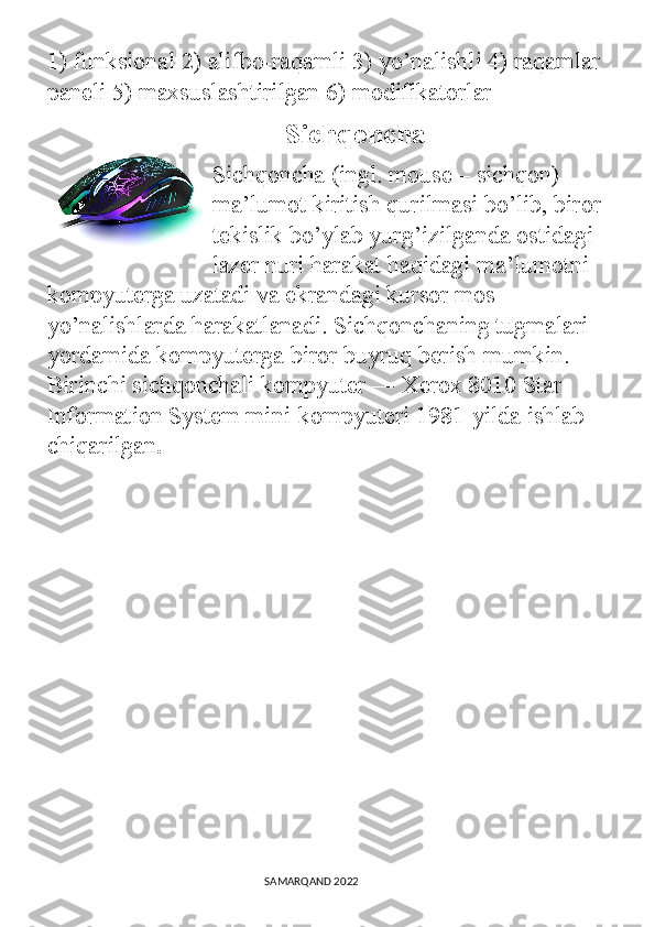 1) funksional 2) alifbo-raqamli 3) yo’nalishli 4) raqamlar 
paneli 5) maxsuslashtirilgan 6) modifikatorlar
             Sichqoncha
Sichqoncha (ingl. mouse – sichqon) 
ma’lumot kiritish qurilmasi bo’lib, biror 
tekislik bo’ylab yurg’izilganda ostidagi 
lazer nuri harakat haqidagi ma’lumotni 
kompyuterga uzatadi va ekrandagi kursor mos 
yo’nalishlarda harakatlanadi. Sichqonchaning tugmalari 
yordamida kompyuterga biror buyruq berish mumkin. 
Birinchi sichqonchali kompyuter ― Xerox 8010 Star 
Information System mini-kompyuteri 1981-yilda ishlab 
chiqarilgan .
                                                                                SAMARQAND 2022 