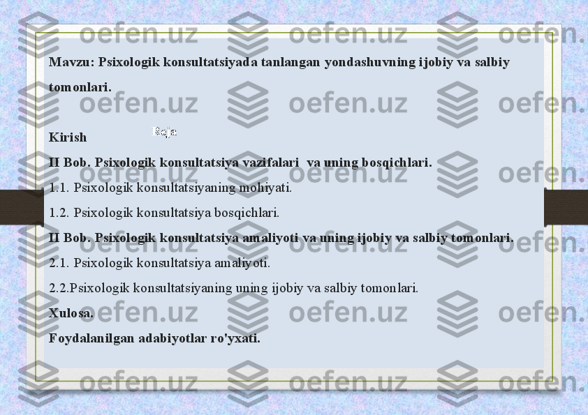 Mavzu:   Psixologik konsultatsiyada tanlangan yondashuvning ijobiy va salbiy 
tomonlari.
Kirish
II Bob. Psixologik konsultatsiya vazifalari  va uning bosqichlari.
1.1. Psixologik konsultatsiyaning mohiyati.
1.2. Psixologik konsultatsiya bosqichlari.
II Bob. Psixologik konsultatsiya amaliyoti va uning ijobiy va salbiy tomonlari.
2.1. Psixologik konsultatsiya amaliyoti.
2.2.Psixologik konsultatsiyaning uning ijobiy va salbiy tomonlari.
Xulosa.
Foydalanilgan adabiyotlar ro'yxati. Reja 