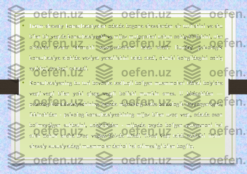 •
Intim-shaxsiy  konsultatsiyalar  odatda  begona  shaxslardan  sir  tutilishini  va  shu 
bilan bir vaqtda konsultatsiyachi va mijoz muloqotlari  uchun ochiq bo'lishini, ular 
o'rtasida  o'zaro  ishonchli  munosabatlarni  talab  etadi.  Bunday  psixologik 
konsultatsiya  alohida  vaziyat  yaratilishini  talab  etadi,  chunki  ko'nglidagini  ochiq 
aytishni,  tavbani eslatadi.
•
Konsultatsiyaning  bu  turi  bevosita  taalluqli  bo'lgan  muammolari  tabiati  bo'yicha 
vaqti-vaqti  bilan  yoki  qisqa  vaqtli  bo'lishi  mumkin  emas.  U  birinchidan  — 
psixolog-konsultatsiyachining  hamda  mijozning  katta  psixologik  tayyorgarligini, 
ikkinchidan  -  psixolog- konsultatsiyachining  mijoz  bilan  uzoq  vaqt,  odatda  oson 
bo'lmaydigan  suhbatini,  uchinchidan  -  mijozda  paydo  bo'lgan  muammoni  hal 
etish  uchun  ancha  uzoq  vaqtni  ko'zda  tutadi.  Uzoq  vaqt  talab  e tilish i   intim-
shaxsiy xususiyatdagi muammolar darhol hal etilmasligi bilan bog'liq. 