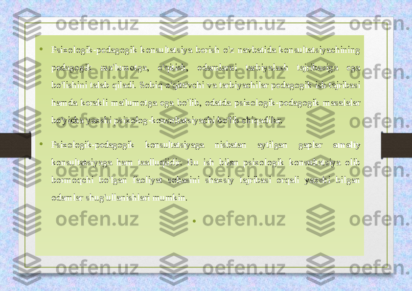 • Psixologik-pedagogik  konsultatsiya  berish   o'z  navbatida  konsultatsiyachining 
pedagogik  ma'lumotga,  o'qitish,  odamlarni  tarbiyalash  tajribasiga  ega 
bo'lishini talab qiladi. Sobiq o'qituvchi  va tarbiyachilar pedagogik ish tajribasi 
hamda  kerakli  ma'lumotga  ega  bo'lib,  odatda  psixologik-pedagogik  masalalar 
bo'yicha yaxshi  psixolog-konsultatsiyachi bo'lib chiqadilar.
•
Psixologik-pedagogik  konsultatsiyaga  nisbatan  aytilgan  gaplar  amaliy 
konsultatsiyaga  ham  taalluqiidir.  Bu  ish  bilan  psixologik  konsultatsiya  olib 
bormoqchi  bo'lgan  faoliyat  sohasini  shaxsiy  tajribasi  orqali  yaxshi  bilgan 
odamlar shug'ullanishlari mumkin.
•   