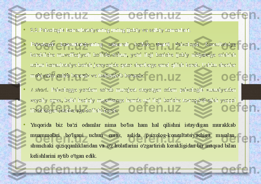 •
2.2.Psixologik konsultatsiyaning uning ijobiy va salbiy tomonlari.
•
Psixologik  konsultatsiyaning  samarali  ho 'l ish   sharti  Psixologik  konsultatsiya 
keraklicha  muvaffaqiyatli  bo'lishi  uchun,  ya'ni  iloji  boricha  ijobiy  natijalarga  erishish 
uchun konsultatsiya berish  jarayonida  qator shartlarga amal qilish kerak. Ushbu  shartiar 
mohiyatini ochib beramiz va tushuntirib beramiz.
•
1-shart.  Psixologga  yordam  so'rab  murojaat  etayotgan  odam  psixologik  xususiyatdan 
xayoliy  emas,  balki  haqiqiy  muammoga  hamda  uni  iloji  boricha  tezroq  hal  etish  yaqqol 
ifodalangan istakka  ega bo'lishi kerak.
•
Yuqorida  biz  ba'zi  odamlar  nima  bo'lsa  ham  hal  qilishni  istaydigan  murakkab 
muammolari  bo'lgani  uchun  emas,  aslida  psixolog-konsultatsiyachiga  masalan, 
shunchaki  qiziqqanliklaridan  va  o'z  holatlarini  o'zgartirish  kerakligidan  bir  maqsad  bilan 
kelishlarini  aytib o'tgan edik. 