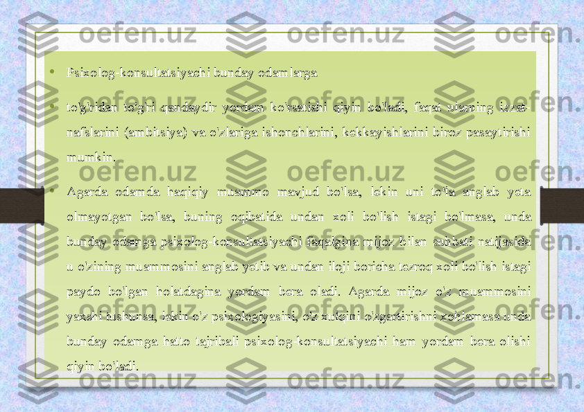 • Psixolog-konsultatsiyachi bunday odamlarga
• to'g'ridan  to'g'ri  qandaydir  yordam  ko'rsatishi  qiyin  bo'ladi,  faqat  ularning  izzat-
nafslarini  (ambitsiya)  va  o'zlariga  ishonchlarini,  kekkayishlarini  biroz  pasaytirishi 
mumkin.
• Agarda  odamda  haqiqiy  muammo  mavjud  bo'lsa,  lekin  uni  to'la  anglab  yeta 
olmayotgan  bo'lsa,  buning  oqibatida  undan  xoli  bo'lish  istagi  bo'lmasa,  unda 
bunday  odamga  psixolog-konsultatsiyachi  faqalgina  mijoz  bilan  suhbati  natijasida 
u o'zining muammosini  anglab yetib va undan iloji boricha tezroq xoli bo'lish istagi 
paydo  bo'lgan  holatdagina  yordam  bera  oladi.  Agarda  mijoz  o'z  muammosini 
yaxshi tushunsa, lekin o'z psixologiyasini, o'z xulqini  o'zgartirishni xohlamasa unda 
bunday  odamga  hatto  tajribali  psixolog-konsultatsiyachi  ham  yordam  bera  olishi 
qiyin bo'ladi. 