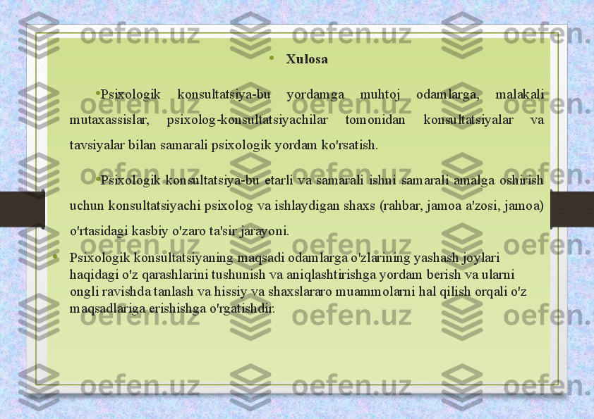 •
Xulosa
• Psixologik  konsultatsiya-bu  yordamga  muhtoj  odamlarga,  malakali 
mutaxassislar,  psixolog-konsultatsiyachilar  tomonidan  konsultatsiyalar  va 
tavsiyalar bilan samarali psixologik yordam ko'rsatish. 
• Psixologik  konsultatsiya-bu  etarli  va  samarali  ishni  samarali  amalga  oshirish 
uchun konsultatsiyachi psixolog va ishlaydigan shaxs (rahbar, jamoa a'zosi, jamoa) 
o'rtasidagi kasbiy o'zaro ta'sir jarayoni. 
• Psixologik konsultatsiyaning maqsadi odamlarga o'zlarining yashash joylari 
haqidagi o'z qarashlarini tushunish va aniqlashtirishga yordam berish va ularni 
ongli ravishda tanlash va hissiy va shaxslararo muammolarni hal qilish orqali o'z 
maqsadlariga erishishga o'rgatishdir. 