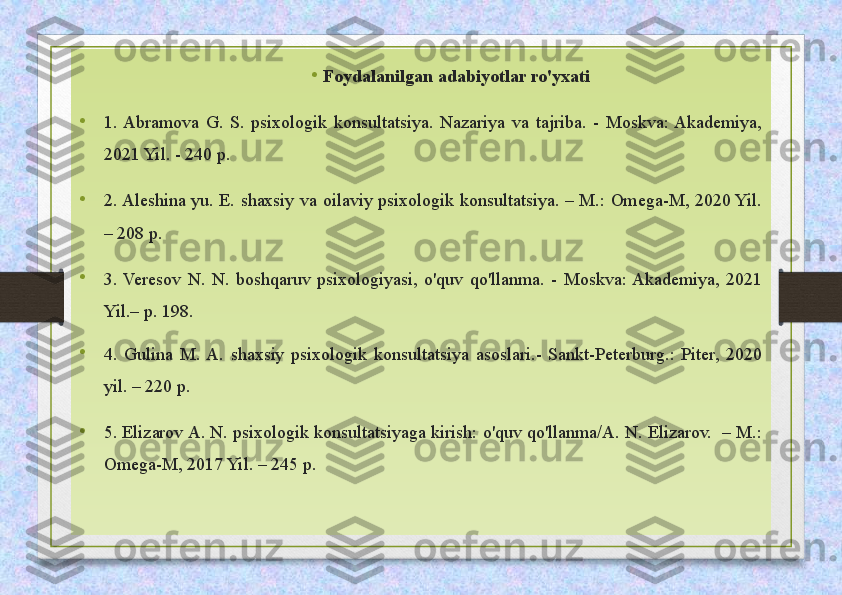 •
  Foydalanilgan adabiyotlar ro'yxati
•
1.  Abramova  G.  S.  psixologik  konsultatsiya.  Nazariya  va  tajriba.  -  Moskva:  Akademiya, 
2021 Yil. - 240 p.
•
2. Aleshina  yu.  E.  shaxsiy  va  oilaviy  psixologik  konsultatsiya.  –  M.:  Omega-M,  2020 Yil. 
– 208 p.
•
3.  Veresov  N.  N.  boshqaruv  psixologiyasi,  o'quv  qo'llanma.  -  Moskva: Akademiya,  2021 
Yil.– p. 198.
•
4.  Gulina  M.  A.  shaxsiy  psixologik  konsultatsiya  asoslari.-  Sankt-Peterburg.:  Piter,  2020 
yil. – 220 p.
• 5. Elizarov A. N. psixologik konsultatsiyaga kirish: o'quv qo'llanma/A. N. Elizarov.  – M.: 
Omega-M, 2017 Yil. – 245 p. 