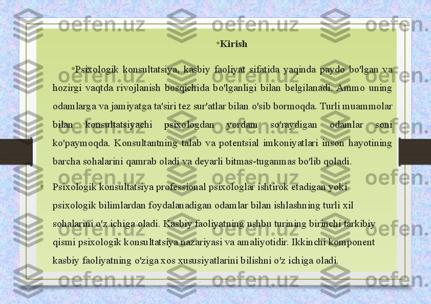 • Kirish
• Psixologik  konsultatsiya,  kasbiy  faoliyat  sifatida  yaqinda  paydo  bo'lgan  va 
hozirgi  vaqtda  rivojlanish  bosqichida  bo'lganligi  bilan  belgilanadi.  Ammo  uning 
odamlarga va jamiyatga ta'siri tez sur'atlar bilan o'sib bormoqda. Turli muammolar 
bilan  konsultatsiyachi  psixologdan  yordam  so'raydigan  odamlar  soni 
ko'paymoqda.  Konsultantning  talab  va  potentsial  imkoniyatlari  inson  hayotining 
barcha sohalarini qamrab oladi va deyarli bitmas-tuganmas bo'lib qoladi. 
• Psixologik konsultatsiya professional psixologlar ishtirok etadigan yoki 
psixologik bilimlardan foydalanadigan odamlar bilan ishlashning turli xil 
sohalarini o'z ichiga oladi. Kasbiy faoliyatning ushbu turining birinchi tarkibiy 
qismi psixologik konsultatsiya nazariyasi va amaliyotidir. Ikkinchi komponent 
kasbiy faoliyatning o'ziga xos xususiyatlarini bilishni o'z ichiga oladi. 