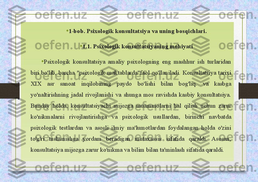 • 1-bob. Psixologik konsultatsiya va uning bosqichlari.
• 1.1. Psixologik konsultatsiyaning mohiyati
• Psixologik  konsultatsiya  amaliy  psixologning  eng  mashhur  ish  turlaridan 
biri  bo'lib,  barcha  "psixologik  maktablarda"faol  qo'llaniladi.  Konsultatsiya  tarixi 
XIX  asr  sanoat  inqilobining  paydo  bo'lishi  bilan  bog'liq.  va  kasbga 
yo'naltirishning  jadal  rivojlanishi  va  shunga  mos  ravishda  kasbiy  konsultatsiya. 
Bunday  holda,  konsultatsiyachi  mijozga  muammolarni  hal  qilish  uchun  zarur 
ko'nikmalarni  rivojlantirishga  va  psixologik  usullardan,  birinchi  navbatda 
psixologik  testlardan  va  asosli  ilmiy  ma'lumotlardan  foydalangan  holda  o'zini 
to'g'ri  tushunishga  yordam  beradigan  mutaxassis  sifatida  qaraldi.  Asosan, 
konsultatsiya mijozga zarur ko'nikma va bilim bilan ta'minlash sifatida  
qaraldi.  