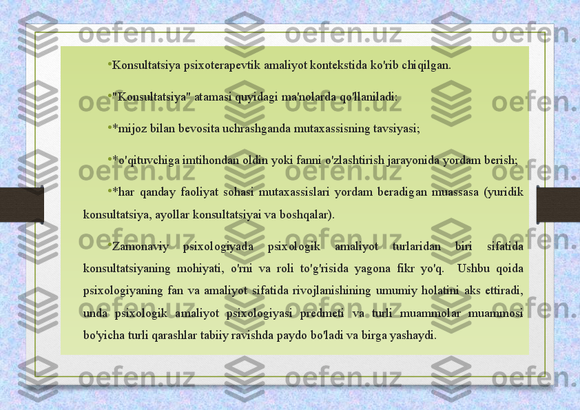 •
Konsultatsiya psixoterapevtik amaliyot kontekstida ko'rib chiqilgan.
•
"Konsultatsiya" atamasi quyidagi ma'nolarda qo'llaniladi:
•
*mijoz bilan bevosita uchrashganda mutaxassisning tavsiyasi;
•
*o'qituvchiga imtihondan oldin yoki fanni o'zlashtirish jarayonida yordam berish;
•
*har  qanday  faoliyat  sohasi  mutaxassislari  yordam  beradigan  muassasa  (yuridik 
konsultatsiya, ayollar konsultatsiyai va boshqalar).
•
Zamonaviy  psixologiyada  psixologik  amaliyot  turlaridan  biri  sifatida 
konsultatsiyaning  mohiyati,  o'rni  va  roli  to'g'risida  yagona  fikr  yo'q.    Ushbu  qoida 
psixologiyaning  fan  va  amaliyot  sifatida  rivojlanishining  umumiy  holatini  aks  ettiradi, 
unda  psixologik  amaliyot  psixologiyasi  predmeti  va  turli  muammolar  muammosi 
bo'yicha turli qarashlar tabiiy ravishda paydo bo'ladi va birga yashaydi. 