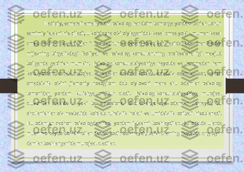 •              Haqiqiy, samarali amaliyotchi psixolog har doim bemorga yordam berish uchun 
samimiy istakni his qiladi, u ko'pincha o'zi o'ylaganidek kasal emas yoki umuman kasal 
emas.  "Sehrli"  o'zgarishlar  "  haqida,  ruh  va  tanani  davolash  haqida  faqat  manfaatdor 
mijozning  birgalikdagi  faoliyati  va  psixolog-konsultantning  professionalligi  mavjud 
bo'lganda  gapirish  mumkin.  Psixolog-konsultatsiyachiga  hayotda  va  hammadan  ham 
ko'p  yordam  so'rab  murojaat  etuvchilar  orasida  ko'plab  omadsiz  odamlar  bor,  aynan 
omadsizlik  o'zini  jismoniy  nosog'lom  deb  o'ylovchi  mana  shu  odamlar  psixolog 
tomonidan  yordam  kutishga  majbur  etadi.  Psixolog-konsultatsiyachiga  murojaat 
etuvchilar  orasida  u  yoki  bu  emotsional  chetlanishga  ega  odamlar  uchraydi,  bu 
chetlanishlar  o'z  navbatida  ko'plab  ruhsizlik  holati  va  umidsizlik  oqibati  hisoblanadi. 
Bu  odamlar  qachon  psixologdan  faol  yordam  izlashni  boshlaydilar.  Bu  odatda  ularda 
muammo  paydo  bo'lishi  bilan  darhol  sodir  bo'Imaydi,  baiki  ularning  hayotida  eng  og'ir 
damlar boshlanganida murojaat etadilar. 