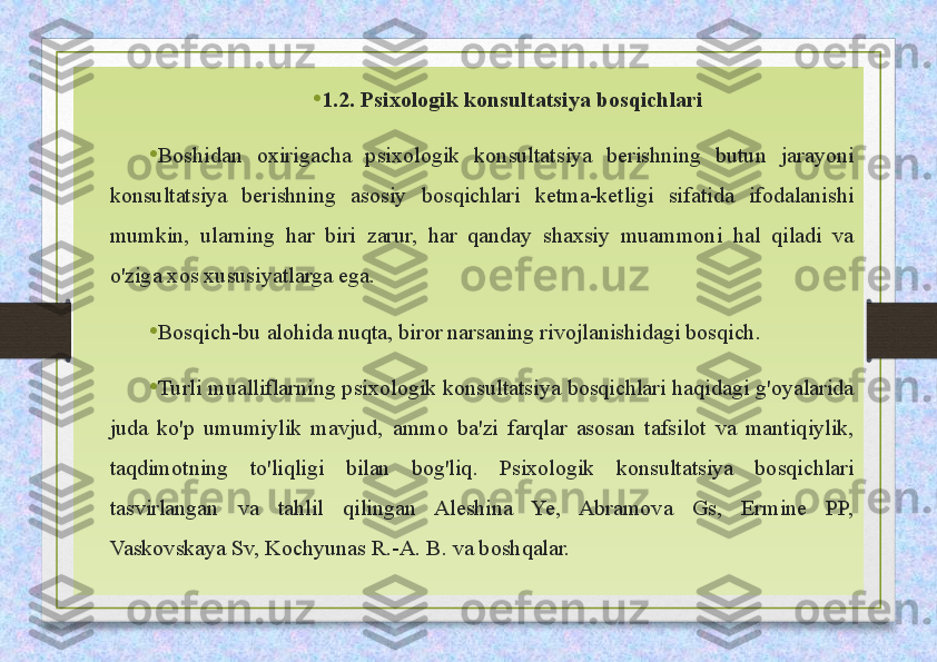 • 1.2. Psixologik konsultatsiya bosqichlari
•
Boshidan  oxirigacha  psixologik  konsultatsiya  berishning  butun  jarayoni 
konsultatsiya  berishning  asosiy  bosqichlari  ketma-ketligi  sifatida  ifodalanishi 
mumkin,  ularning  har  biri  zarur,  har  qanday  shaxsiy  muammoni  hal  qiladi  va 
o'ziga xos xususiyatlarga ega. 
• Bosqich-bu alohida nuqta, biror narsaning rivojlanishidagi bosqich. 
• Turli mualliflarning psixologik konsultatsiya bosqichlari haqidagi g'oyalarida 
juda  ko'p  umumiylik  mavjud,  ammo  ba'zi  farqlar  asosan  tafsilot  va  mantiqiylik, 
taqdimotning  to'liqligi  bilan  bog'liq.  Psixologik  konsultatsiya  bosqichlari 
tasvirlangan  va  tahlil  qilingan  Aleshina  Ye,  Abramova  Gs,  Ermine  PP, 
Vaskovskaya Sv, Kochyunas R.-A. B. va boshqalar.  