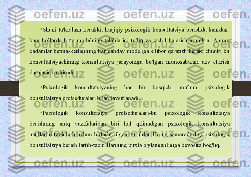 • Shuni  ta'kidlash  kerakki,  haqiqiy  psixologik  konsultatsiya  berishda  kamdan-
kam  hollarda  bitta  modelning  talablarini  to'liq  va  izchil  bajarish  mumkin.  Ammo 
qadamlar  ketma-ketligining  har  qanday  modeliga  e'tibor  qaratish  kerak,  chunki  bu 
konsultatsiyachining  konsultatsiya  jarayoniga  bo'lgan  munosabatini  aks  ettirish 
darajasini oshiradi. 
• Psixologik  konsultatsiyaning  har  bir  bosqichi  ma'lum  psixologik 
konsultatsiya protseduralari bilan tavsiflanadi.   
• Psixologik  konsultatsiya  protseduralari-bu  psixologik  konsultatsiya 
berishning  aniq  vazifalaridan  biri  hal  qilinadigan  psixologik  konsultatsiya 
usullarini  tayinlash  uchun  birlashtirilgan  guruhlar.  Uning  samaradorligi  psixologik 
konsultatsiya berish tartib-taomillarining puxta o'ylanganligiga bevosita bog'liq.  