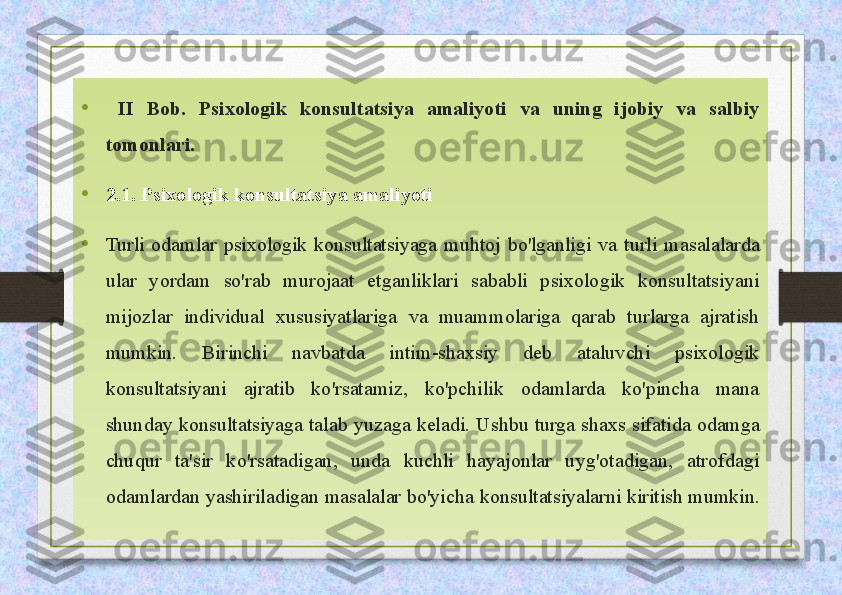 •
  II  Bob.  Psixologik  konsultatsiya  amaliyoti  va  uning  ijobiy  va  salbiy 
tomonlari.
•
2.1. Psixologik konsultatsiya amaliyoti
• Turli  odamlar  psixologik  konsultatsiyaga  muhtoj  bo'lganligi  va  turli  masalalarda 
ular  yordam  so'rab  murojaat  etganliklari  sababli  psixologik  konsultatsiyani 
mijozlar  individual  xususiyatlariga  va  muammolariga  qarab  turlarga  ajratish 
mumkin.  Birinchi  navbatda  intim-shaxsiy  deb  ataluvchi  psixologik 
konsultatsiyani  ajratib  ko'rsatamiz,  ko'pchilik  odamlarda  ko'pincha  mana 
shunday  konsultatsiyaga  talab  yuzaga  keladi.  Ushbu  turga  shaxs  sifatida  odamga 
chuqur  ta'sir  ko'rsatadigan,  unda  kuchli  hayajonlar  uyg'otadigan,  atrofdagi 
odamlardan yashiriladigan masalalar bo'yicha  konsultatsiyalarni kiritish mumkin.  