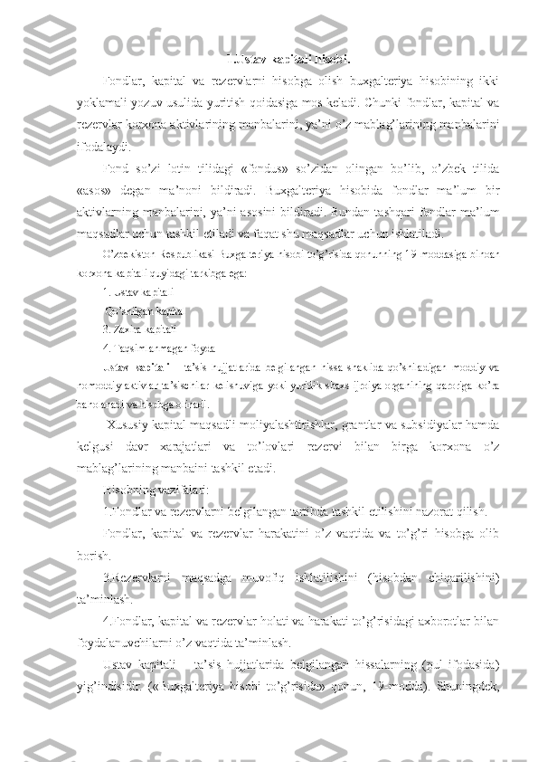 1.Ustav kapitali hisobi .
Fondlar,   kapital   va   rezervlarni   hisobga   olish   buxgalteriya   hisobining   ikki
yoklamali yozuv usulida yuritish qoidasiga mos keladi. Chunki fondlar, kapital va
rezervlar korxona aktivlarining manbalarini, ya’ni o’z mablag’larining manbalarini
ifodalaydi.
Fond   so’zi   lotin   tilidagi   «fondus»   so’zidan   olingan   bo’lib,   o’zbek   tilida
«asos»   degan   ma’noni   bildiradi.   Buxgalteriya   hisobida   fondlar   ma’lum   bir
aktivlarning manbalarini, ya’ni  asosini  bildiradi. Bundan  tashqari  fondlar  ma’lum
maqsadlar uchun tashkil etiladi va faqat shu maqsadlar uchun ishlatiladi. 
O’zbekiston Respublikasi Buxgalteriya hisobi to’g’risida qonunning 1 9 -moddasiga binoan
korxona kapitali quyidagi tarkibga ega:
1. Ustav kapitali
 Qo’shilgan kapital
3. Zaxira kapitali
4. Taqsimlanmagan foyda
Ustav   kapitali   –   ta’sis   hujjatlarida   belgilangan   hissa   shaklida   qo’shiladigan   moddiy   va
nomoddiy  aktivlar   ta’sischilar  kelishuviga   yoki  yuridik   shaxs  ijroiya  organining  qaroriga  ko’ra
baholanadi va hisobga olinadi.
  Xususiy kapital maqsadli moliyalashtirishlar, grantlar va subsidiyalar hamda
kelgusi   davr   xarajatlari   va   to’lovlari   rezervi   bilan   birga   korxona   o’z
mablag’larining manbaini tashkil etadi.
Hisobning vazifalari:
1.Fondlar va rezervlarni belgilangan tartibda tashkil etilishini nazorat qilish.
Fondlar,   kapital   va   rezervlar   harakatini   o’z   vaqtida   va   to’g’ri   hisobga   olib
borish.
3.Rezervlarni   maqsadga   muvofiq   ishlatilishini   (hisobdan   chiqarilishini)
ta’minlash.
4.Fondlar, kapital va rezervlar holati va harakati to’g’risidagi axborotlar bilan
foydalanuvchilarni o’z vaqtida ta’minlash.
Ustav   kapitali   –   ta’sis   hujjatlarida   belgilangan   hissalarning   (pul   ifodasida)
yig’indisidir .   («Buxgalteriya   hisobi   to’g’risida»   qonun,   1 9 -modda).   Shuningdek, 