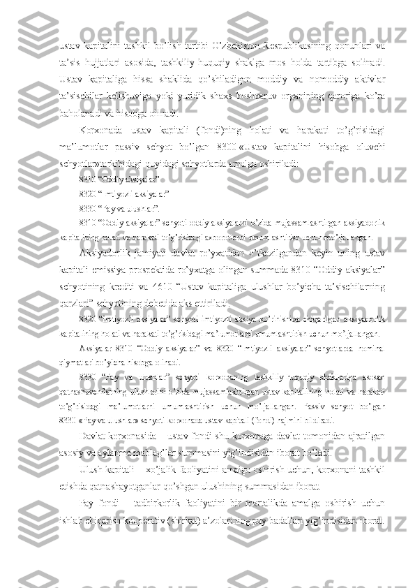 ustav   kapitalini   tashkil   bo’lish   tartibi   O’zbekiston   Respublikasining   qonunlari   va
ta’sis   hujjatlari   asosida,   tashkiliy-huquqiy   shaklga   mos   holda   tartibga   solinadi.
Ustav   kapitaliga   hissa   shaklida   qo’shiladigan   moddiy   va   nomoddiy   aktivlar
ta’sischilar   kelishuviga   yoki   yuridik   shaxs   boshqaruv   organining   qaroriga   ko’ra
baholanadi va hisobga olinadi.
Korxonada   ustav   kapitali   (fondi)ning   holati   va   harakati   to’g’risidagi
ma’lumotlar   passiv   schyot   bo’lgan   8300-«Ustav   kapitalini   hisobga   oluvchi
schyotlar»tarkibidagi quyidagi schyotlarda amalga oshiriladi:
8310-“Oddiy aksiyalar”
8320-“Imtiyozli aksiyalar”
8330-“Pay va ulushlar”.
8310 “Oddiy aksiyalar” schyoti oddiy aksiyalarni  o’zida mujassamlashtirgan  aksiyadorlik
kapitalining holati va harakati to’g’risidagi axborotlarni umumlashtirish uchun mo’ljallangan.
Aksiyadorlik   jamiyati   davlat   ro’yxatidan   o’tkazilgandan   keyin   uning   ustav
kapitali emissiya prospektida ro’yxatga olingan summada 8310 “Oddiy aksiyalar”
schyotining   krediti   va   4610   “Ustav   kapitaliga   ulushlar   bo’yicha   ta’sischilarning
qarzlari” schyotining debetida aks ettiriladi.
8320   “Imtiyozli   aksiyalar”   schyoti   imtiyozli   aksiya   ko’rinishida   chiqarilgan   aksiyadorlik
kapitalining holati va harakati to’g’risidagi ma’lumotlarni umumlashtirish uchun mo’ljallangan.
Aksiyalar   8310   “Oddiy   aksiyalar”   va   8320   “Imtiyozli   aksiyalar”   schyotlarda   nominal
qiymatlari bo’yicha hisobga olinadi.
8330   “Pay   va   ulushlar”   schyoti   korxonaning   tashkiliy-huquqiy   shakllariga   asosan
qatnashuvchilarning  ulushlarini  o’zida  mujassamlashtirgan  ustav kapitalining  holati  va harakati
to’g’risidagi   ma’lumotlarni   umumlashtirish   uchun   mo’ljallangan.   Passiv   schyot   bo’lgan
8330-«Pay va ulushlar» schyoti korxonada ustav kapitali (fondi) hajmini bildiradi.
Davlat korxona s ida – ustav fondi shu korxonaga davlat tomonidan ajratilgan
asosiy va aylanma mablag’lar summasini yig’indisidan iborat bo’ladi.
Ulush kapitali – xo’jalik faoliyatini amalga oshirish uchun, korxonani tashkil
etishda qatnashayotganlar qo’shgan ulushining summasidan iborat.
Pay   fondi   –   tadbirkorlik   faoliyatini   bir   martalikda   amalga   oshirish   uchun
ishlab chiqarish kooperativ (shirkat) a’zolarining pay badallari yig’indisidan iborat. 