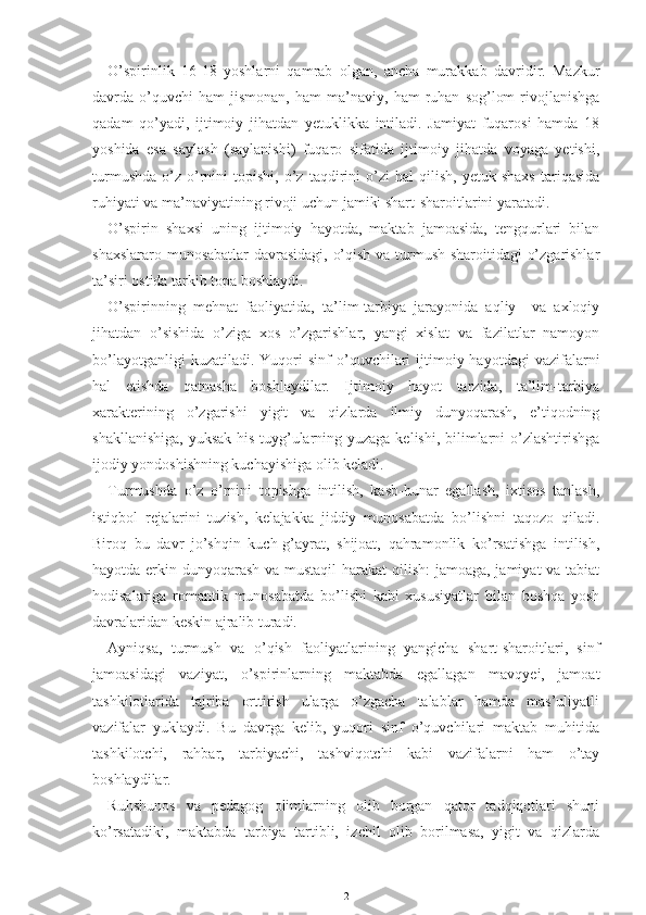 O’spirinlik   16-18   yoshlarni   qamrab   olgan,   ancha   murakkab   davridir.   Mazkur
davrda  o’quvchi   ham   jismonan,   ham   ma’naviy,   ham   ruhan   sog’lom   rivojlanishga
qadam   qo’yadi,   ijtimoiy   jihatdan   yetuklikka   intiladi.   Jamiyat   fuqarosi   hamda   18
yoshida   esa   saylash   (saylanishi)   fuqaro   sifatida   ijtimoiy   jihatda   voyaga   yetishi,
turmushda   o’z   o’rnini   topishi,   o’z   taqdirini   o’zi   hal   qilish,   yetuk  shaxs   tariqasida
ruhiyati va ma’naviyatining rivoji uchun jamiki shart-sharoitlarini yaratadi.
O’spirin   shaxsi   uning   ijtimoiy   hayotda,   maktab   jamoasida,   tengqurlari   bilan
shaxslararo munosabatlar davrasidagi, o’qish va turmush sharoitidagi o’zgarishlar
ta’siri ostida tarkib topa boshlaydi.
O’spirinning   mehnat   faoliyatida,   ta’lim-tarbiya   jarayonida   aqliy     va   axloqiy
jihatdan   o’sishida   o’ziga   xos   o’zgarishlar,   yangi   xislat   va   fazilatlar   namoyon
bo’layotganligi  kuzatiladi.  Yuqori  sinf  o’quvchilari  ijtimoiy  hayotdagi   vazifalarni
hal   etishda   qatnasha   boshlaydilar.   Ijtimoiy   hayot   tarzida,   ta’lim-tarbiya
xarakterining   o’zgarishi   yigit   va   qizlarda   ilmiy   dunyoqarash,   e’tiqodning
shakllanishiga, yuksak his tuyg’ularning yuzaga kelishi, bilimlarni  o’zlashtirishga
ijodiy yondoshishning kuchayishiga olib keladi.
Turmushda   o’z   o’rnini   topishga   intilish,   kasb-hunar   egallash,   ixtisos   tanlash,
istiqbol   rejalarini   tuzish,   kelajakka   jiddiy   munosabatda   bo’lishni   taqozo   qiladi.
Biroq   bu   davr   jo’shqin   kuch-g’ayrat,   shijoat,   qahramonlik   ko’rsatishga   intilish,
hayotda erkin dunyoqarash  va mustaqil  harakat  qilish:  jamoaga, jamiyat  va tabiat
hodisalariga   romantik   munosabatda   bo’lishi   kabi   xususiyatlar   bilan   boshqa   yosh
davralaridan keskin ajralib turadi.
Ayniqsa,   turmush   va   o’qish   faoliyatlarining   yangicha   shart-sharoitlari,   sinf
jamoasidagi   vaziyat,   o’spirinlarning   maktabda   egallagan   mavqyei,   jamoat
tashkilotlarida   tajriba   orttirish   ularga   o’zgacha   talablar   hamda   mas’uliyatli
vazifalar   yuklaydi.   Bu   davrga   kelib,   yuqori   sinf   o’quvchilari   maktab   muhitida
tashkilotchi,   rahbar,   tarbiyachi,   tashviqotchi   kabi   vazifalarni   ham   o’tay
boshlaydilar.
Ruhshunos   va   pedagog   olimlarning   olib   borgan   qator   tadqiqotlari   shuni
ko’rsatadiki,   maktabda   tarbiya   tartibli,   izchil   olib   borilmasa,   yigit   va   qizlarda
2 