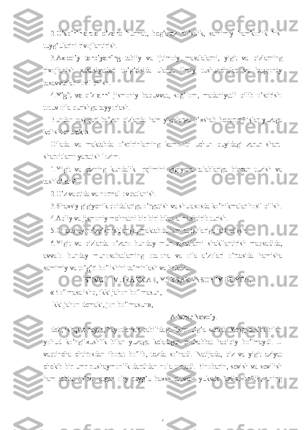 2. O’spirinlarda   o’zaro   hurmat,   beg’araz   do’stlik,   samimiy   hamkorlik   his-
tuyg’ularini rivojlantirish.
3. Axloqiy   tarbiyaning   tabiiy   va   ijtimoiy   masalalarni,   yigit   va   qizlarning
rivojlanish   xususiyatlari   to’g’risida   ularda   ilmiy   tushunchalar   va   haqqoniy
tasavvurlar hosil qilish.
4. Yigit   va   qizlarni   jismoniy   baquvvat,   sog’lom,   madaniyatli   qilib   o’stirish:
totuv oila qurishga tayyorlash.
Bundan   tashqari   ba’zan   qizlarda   ham   yigitlarga   o’xshab   beqaror   hislar   yuzaga
kelishi mumkin.
Oilada   va   maktabda   o’spirinlarning   kamoloti   uchun   quyidagi   zarur   shart-
sharoitlarni yaratish lozim.
1.Yigit   va   qizning   kundalik     rejimini   gigiyena   talablariga   binoan   tuzish   va
tashkil etish
2.O’z vaqtida va normal ovqatlanish.
3.Shaxsiy gigiyenik qoidalariga o’rgatish va shu asosda ko’nikmalar hosil qilish.
4.Aqliy va jismoniy mehnatni bir-biri bilan almashtirib turish.
5.Oilada uy-ro’zg’or ishlariga, maktabda jamoat ishlariga jalb qilish.
6.Yigit   va   qizlarda   o’zaro   bunday   munosabatlarni   shakllantirish   maqsadida,
avvalo   bunday   munosabatlarning   ota-ona   va   oila   a’zolari   o’rtasida   hamisha
samimiy va to’g’ri bo’lishini ta’minlash va hokazo.
                   SEVGI - MURAKKAB, YUKSAK INSONIY TUYFU.
«Bo’lmasa ishq, ikki jahon bo’lmasun,
Ikki jahon demaki, jon bo’lmasun»,-
Alisher Navoiy .
deb, ishqsiz hayot, hayot emas qabilidagi fikrni olg’a suradi. Yengiltaklik bilan
yohud   ko’ngilxushlik   bilan   yuzaga   keladigan   muhabbat   haqiqiy   bo’lmaydi.   U
vaqtincha   ehtirosdan   iborat   bo’lib,   tezda   so’nadi.   Natijada,   qiz   va   yigit   aziyat
chekib bir  umr  pushaymonlik dardidan nola tortadi. Binobarin, sevish  va sevilish
ham   tabiat   in’om   etgan   oliy   tuyg’u   baxsh   etuvchi   yuksak   fazilat   bo’lib,   uning
4 